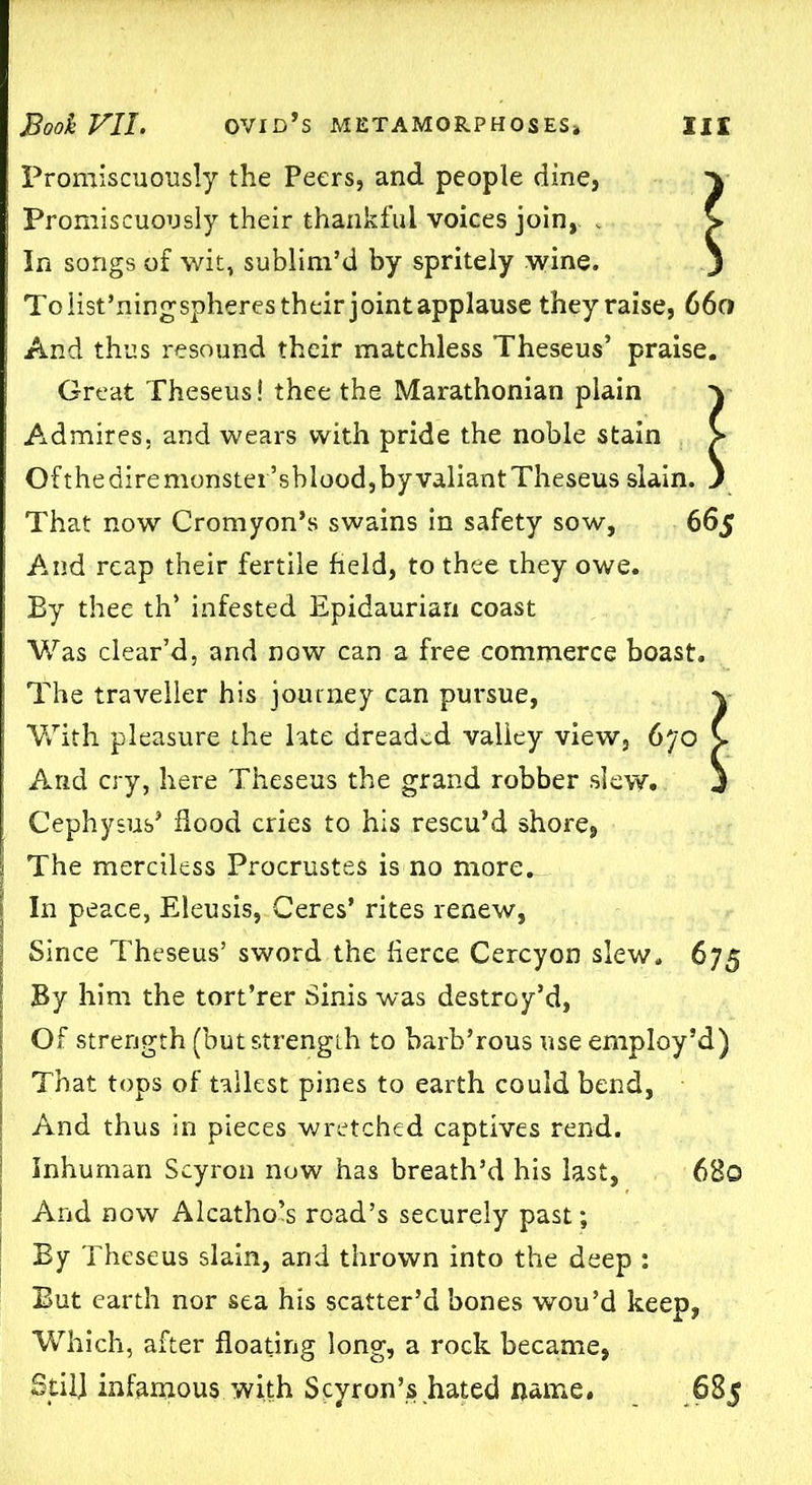 Promiscuously the Peers, and people dine, y Promiscuously their thankful voices join, , V In songs of wit, sublim’d by spritely wine. j To list’ningspheres their jointapplause they raise, 660 And thus resound their matchless Theseus’ praise. Great Theseus! thee the Marathonian plain y Admires, and wears with pride the noble stain > Of the dire monster’sblood, by valiant Theseus slain. ) That now Cromyon’s swains in safety sow, 665 And reap their fertile field, to thee they owe. By thee th’ infested Epidaurian coast Was clear’d, and now can a free commerce boast. The traveller his journey can pursue, y With pleasure the late dreaded valley view, 670 C And cry, here Theseus the grand robber slew. j Cephysus’ flood cries to his rescu’d shore, | The merciless Procrustes is no more. In peace, Eleusis, Ceres’ rites renew, Since Theseus’ sword the fierce Cercyon slew. 675 By him the tort’rer Sinis was destroy’d, Of strength (but strength to barb’rous use employ’d) That tops of tallest pines to earth could bend, And thus in pieces wretched captives rend. Inhuman Scyron now has breath’d his last, 6B0 And now Alcathols road’s securely past; By Theseus slain, and thrown into the deep : But earth nor sea his scatter’d bones wou’d keep, Which, after floating long, a rock became, Stil] infamous with Scyron’s hated name. 685