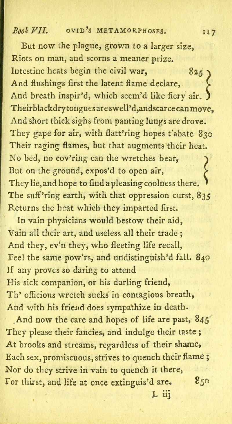 217 But now the plague, grown to a larger size, Riots on man, and scorns a meaner prize. Intestine heats begin the civil war, 825 \ And flushings first the latent flame declare, v And breath inspir’d, which seem’d like fiery air. ) Theirblackdry tongues are swelPd,andscarcecan move, And short thick sighs from panting lungs are drove. They gape for air, with flatt’ring hopes t’abate 830 Their raging flames, but that augments their heat. No bed, no cov’ring can the wretches bear, ) But on the ground, expos’d to open air, > They lie, and hope to find a pleasing coolness there. ' The sufPring earth, with that oppression curst, 835 Returns the heat which they imparted first. In vain physicians would bestow their aid. Vain all their art, and useless all their trade ; And they, ev’n they, who fleeting life recall, Feel the same pow’rs, and undistinguished fall. 840 If any proves so daring to attend His sick companion, or his darling friend, Th* officious wretch sucks in contagious breath, And with his friend does sympathize in death. .And now the care and hopes of life are past, 845 They please their fancies, and indulge their taste ; At brooks and streams, regardless of their shame* Each sex, promiscuous, strives to quench their flame ; Nor do they strive in vain to quench it there, For thirst, and life at once extinguish are. 850 L iij