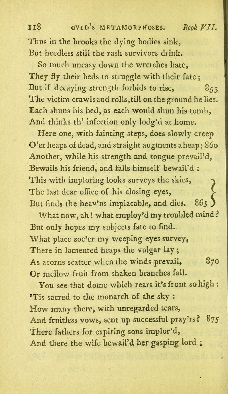 Thus in the brooks the dying bodies sink, But heedless still the rash survivors drink. So much uneasy down the wretches hate, They fly their beds to struggle with their fate; But if decaying strength forbids to rise, 855 The victim crawls and rolls,till on the ground he lies. Each shuns his bed, as each would shun his tomb, And thinks th’ infection only lodg’d at home. Here one, with fainting steps, does slowly creep O’er heaps of dead, and straight augments aheap; 860 Another, while his strength and tongue prevail’d, Bewails his friend, and falls himself bewail’d : This with imploring looks surveys the skies, > The last dear office of his closing eyes, V But finds the heav’ns implacable, and dies. 865 ) What now, ah! what employ’d my troubled mind ? But only hopes my subjects fate to find. What place soe’er my weeping eyes survey, There in lamented heaps the vulgar lay; As acorns scatter when the winds prevail, 870 Or mellow fruit from shaken branches fall. You see that dome which rears it’s front so high : 9Tis sacred to the monarch of the sky : How many there, with unregarded tears, And fruitless vows, sent up successful pray’rs? 875 There fathers for expiring sons implor’d, And there the wife bewail’d her gasping lord ;