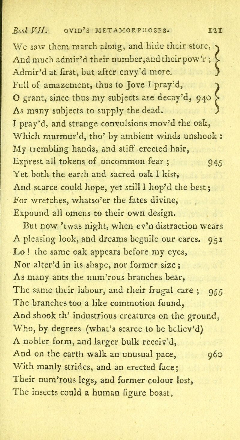 We saw them march along, and hide their store, And much admir’d their number,and their pow’r ; Admir’d at first, but after envy’d more. Full of amazement, thus to Jove I pray’d, 0 grant, since thus my subjects are decay’d, 940 As many subjects to supply the dead. 1 pray’d, and strange convulsions mov’d the oak, Which murmur’d, tho’ by ambient winds unshook : My trembling hands, and stiff erected hair, Exprest all tokens of uncommon fear ; 945 Yet both the earth and sacred oak I kist, And scarce could hope, yet still 1 hop’d the best; For wretches, whatso’er the fates divine, Expound all omens to their own design. But now ’twas night, when ev’n distraction wears A pleasing look, and dreams beguile our cares. 951 Lo ! the same oak appears before my eyes, Nor alter’d in its shape, nor former size; As many ants the num’rous branches bear, The same their labour, and their frugal care ; 955 The branches too a like commotion found, And shook th’ industrious creatures on the ground. Who, by degrees (what’s scarce to be believ’d) A nobler form, and larger bulk receiv’d, And on the earth walk an unusual pace, 960 With manly strides, and an erected face; Their num’rous legs, and former colour lost, The insects could a human figure boast.