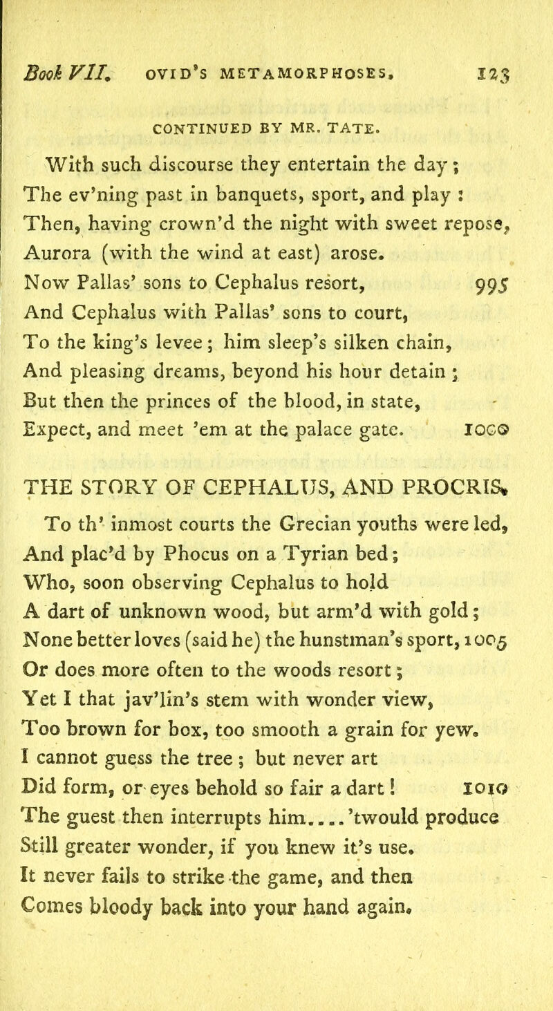 CONTINUED BY MR. TATE. With such discourse they entertain the day; The ev’ning past in banquets, sport, and play : Then, having crown’d the night with sweet repose, Aurora (with the wind at east) arose. Now Pallas’ sons to Cephalus resort, 995 And Cephalus with Pallas’ sons to court, To the king’s levee; him sleep’s silken chain. And pleasing dreams, beyond his hour detain ; But then the princes of the blood, in state, Expect, and meet ’em at the palace gate. IOGO THE STORY OF CEPHALUS, AND PROCRIS* To th’ inmost courts the Grecian youths were led, And plac’d by Phocus on a Tyrian bed; Who, soon observing Cephalus to hold A dart of unknown wood, but arm’d with gold; None better loves (said he) the hunstman’s sport, 1005 Or does more often to the woods resort; Yet I that jav’lin’s stem with wonder view, Too brown for box, too smooth a grain for yew. I cannot guess the tree ; but never art Did form, or eyes behold so fair a dart! xojc; The guest then interrupts him ’twould produce Still greater wonder, if you knew it’s use. It never fails to strike the game, and then Comes bloody back into your hand again.