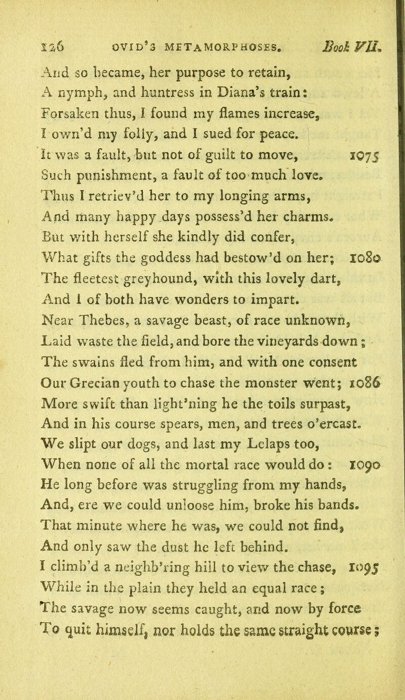 And so became, her purpose to retain, A nymph, and huntress in Diana’s train: Forsaken thus, I found my flames increase, I own’d my foiiy, and I sued for peace. It was a fault, but not of guilt to move, 1075 Such punishment, a fault of too much love. Thus I retriev’d her to my longing arms, And many happy days possess’d her charms. But with herself she kindly did confer, What gifts the goddess had bestow’d on her; 1080 The fleetest greyhound, with this lovely dart, And 1 of both have wonders to impart. Near Thebes, a savage beast, of race unknown, Laid waste the field, and bore the vineyards down; The swains fled from him, and with one consent Our Grecian youth to chase the monster went; 1086 More swift than light’ning he the toils surpast, And in his course spears, men, and trees o’ercast. We slipt our dogs, and last my Lelaps too, When none of all the mortal race would do : 1090 He long before was struggling from my hands. And, ere we could unloose him, broke his bands. That minute where he was, we could not find* And only saw the dust he left behind. I climb’d a neighb’ring hill to view the chase, 1095 While in the plain they held an equal race; The savage now seems caught, and now by force To quit himself, nor holds the same straight course;