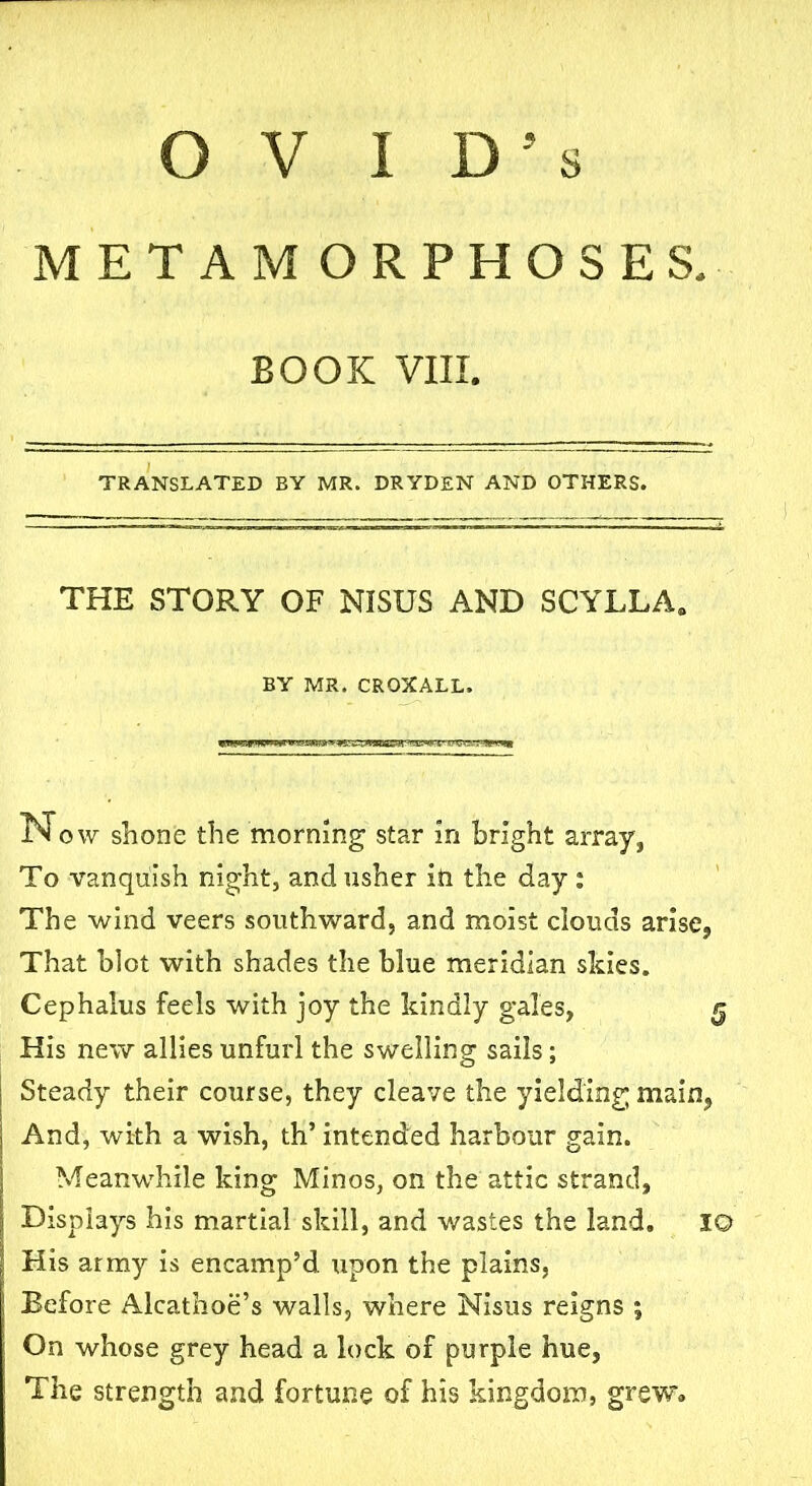 METAMORPHOSES. BOOK VIII. TRANSLATED BY MR. DRYDEN AND OTHERS. THE STORY OF NISUS AND SCYLLA, BY MR. CROXALL. Now shone the morning star in bright array, To vanquish night, and usher in the day : The wind veers southward, and moist clouds arise, That blot with shades the blue meridian skies. Cephalus feels with joy the kindly gales, His new allies unfurl the swelling sails; Steady their course, they cleave the yielding main, And, with a wish, th’ intended harbour gain. Meanwhile king Minos, on the attic strand. Displays his martial skill, and wastes the land. 10 His army is encamp’d upon the plains, Before Alcathoe’s walls, where Nisus reigns ; On whose grey head a lock of purple hue, The strength and fortune of his kingdom, grew.