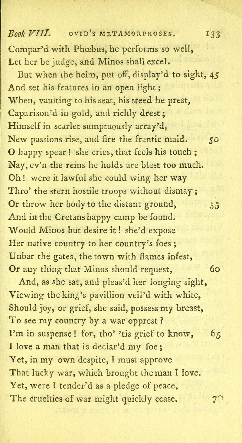 Compar’d with Phcebus, he performs so well, Let her be judge, and Minos shall excel. But when the helm, put off, display’d to sight, 4$ And set his features in an open light; When, vaulting to his seat, his steed he prest, Caparison’d in gold, and richly drest; Himself in scarlet sumptuously array’d, New passions rise, and fire the frantic maid. 50 0 happy spear ! she cries, that feels his touch ; Nay, ev’n the reins he holds are blest too much. Oh! were it lawful she could wing her way Thro’ the stern hostile troops without dismay; Or throw her body to the distant ground, 55 And in the Cretans happy camp be found. Would Minos but desire it! she’d expose Her native country to her country’s foes ; Unbar the gates, the town with flames infest, Or any thing that Minos should request, 60 And, as she sat, and pleas’d her longing sight, Viewing the king’s pavillion veil’d with white, Should joy, or grief, she said, possess my breast, To see my country by a war opprest ? I’m in suspense ! for, tho’ ’tis grief to know, 65 1 love a man that is declar’d my foe; Yet, in my own despite, I must approve That lucky war, which brought the man I love. Yet, were I tender’d as a pledge of peace, The cruelties of war might quickly cease. 7n