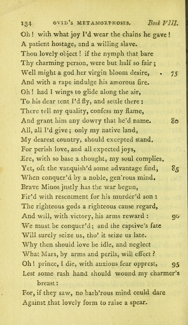 Oh ! with what joy Pd wear the chains he gave ! A patient hostage, and a willing slave. Thou lovely object! if the nymph that hare Thy charming person, were but half so fair ; Well might a god her virgin bloom desire, . 75 And with a rape indulge his amorous fire. Oh I had I wings to glide along the air, To his dear tent Pd fly, and settle there : There tell my quality, confess my flame, And grant him any dowry that he’d name. 80 All, all Pd give; only my native land, My dearest country, should excepted stand. For perish love, and all expected joys, .Ere, with so base a thought, my soul complies. Yet, oft the vanquish'd some advantage find, 85 When conquer’d by a noble, gen’rous mind. Brave Minos justly has the war begun, Fir’d with resentment for his murder’d son : The righteous gods a righteous cause regard, And will, with victory, his arms reward : go We must be conquer’d; and the captive’s fate Will surely seize us, tho’ it seize us late. Why then should love be idle, and neglect What Mars, by arms and perils, will effect ? Oh! prince, I die, with anxious fear opprest, 95 Lest some rash hand should wound my charmer’s breast; For, if they saw, no barb’rous mind could dare Against that lovely form to raise a spear.