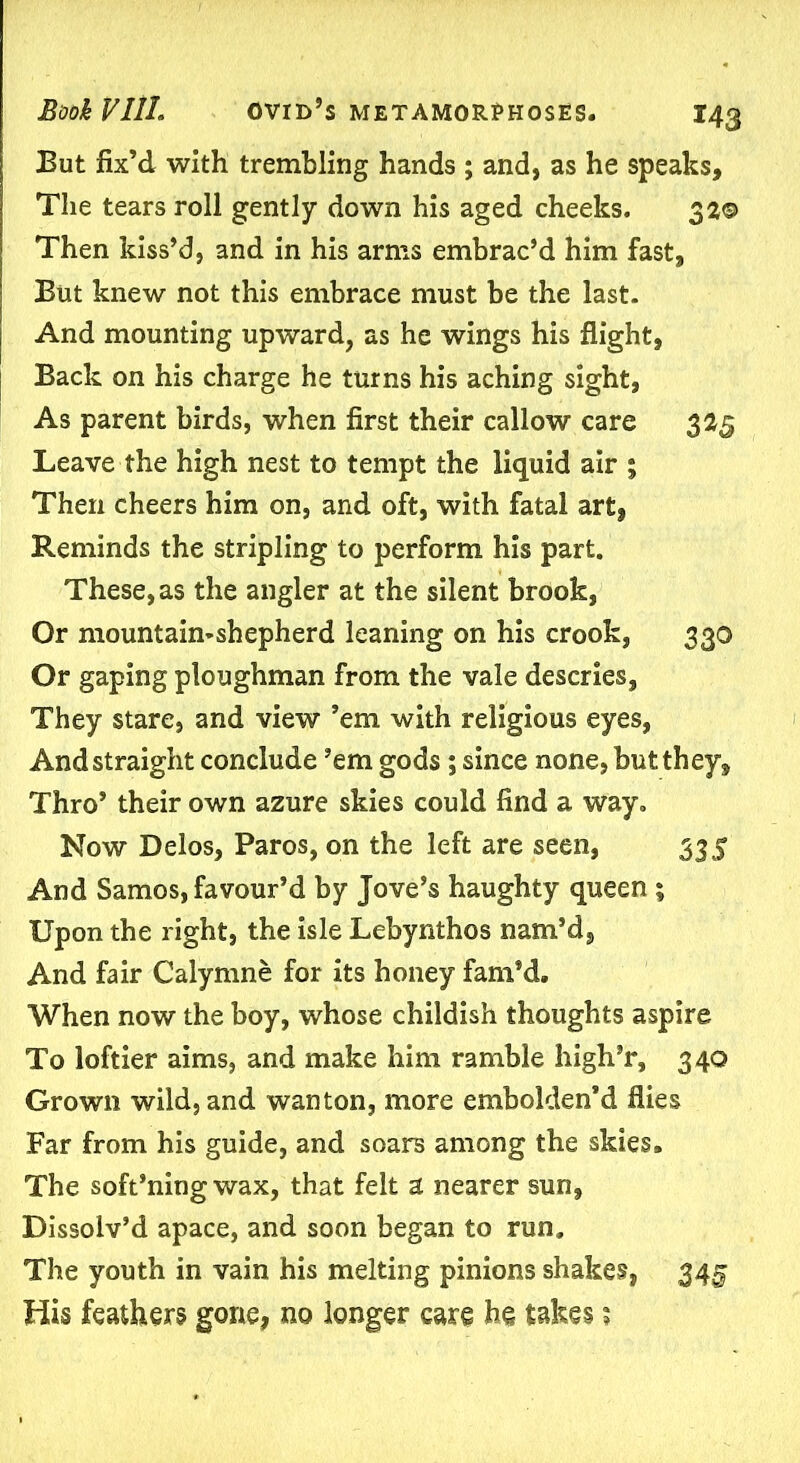 But fix’d with trembling hands ; and, as he speaks. The tears roll gently down his aged cheeks. 32© Then kiss’d, and in his arms embrac’d him fast. But knew not this embrace must be the last. And mounting upward, as he wings his flight, Back on his charge he turns his aching sight, As parent birds, when first their callow care 325 Leave the high nest to tempt the liquid air ; Then cheers him on, and oft, with fatal art, Reminds the stripling to perform his part. These, as the angler at the silent brook, Or mountaimshepherd leaning on his crook, 330 Or gaping ploughman from the vale descries, They stare, and view ’em with religious eyes, And straight conclude ’em gods; since none, but they. Thro’ their own azure skies could find a way. Now Delos, Paros, on the left are seen, 335 And Samos, favour’d by Jove’s haughty queen; Upon the right, the isle Lebynthos nam’d, And fair Calymne for its honey fam’d. When now the boy, whose childish thoughts aspire To loftier aims, and make him ramble high’r, 340 Grown wild, and wanton, more embolden’d flies Far from his guide, and soars among the skies. The soft’ning wax, that felt a nearer sun. Dissolv’d apace, and soon began to run. The youth in vain his melting pinions shakes, 345 His feathers gone, no longer care he takes;