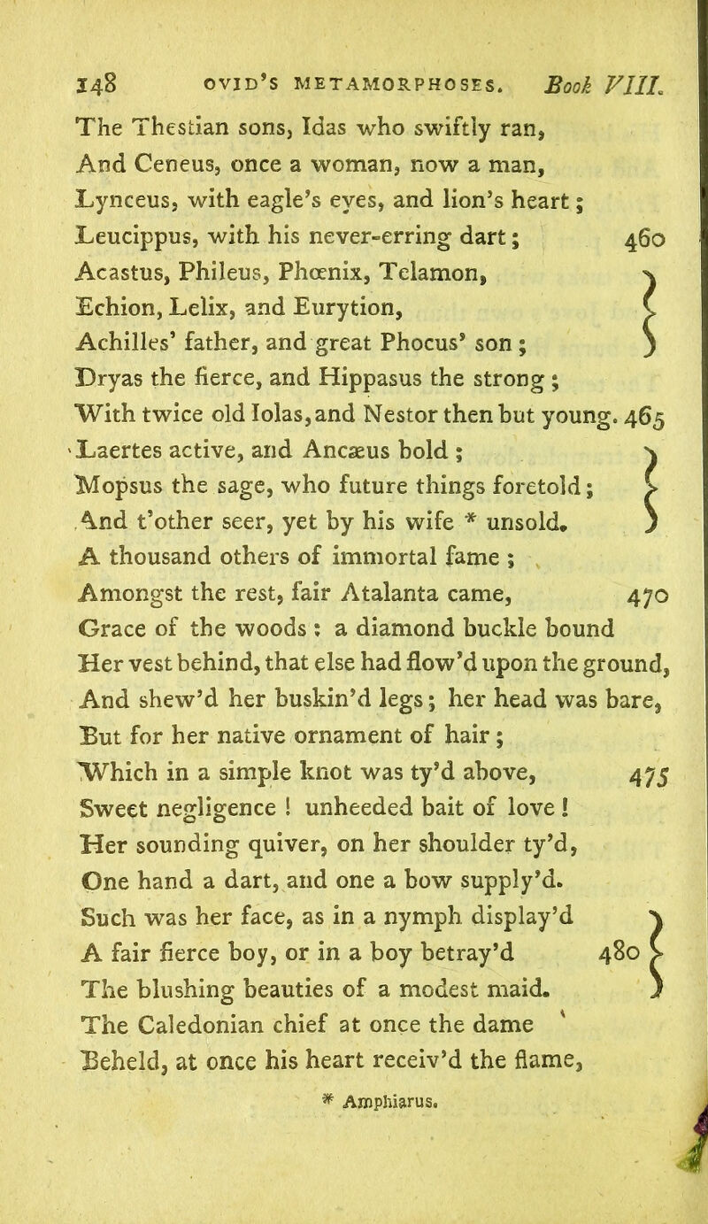 The Thestian sons, Idas who swiftly ran, And Ceneus, once a woman, now a man, Lynceus, with eagle’s eyes, and lion’s heart; Leucippus, with his never-erring dart; 460 Acastus, Phileus, Phoenix, Telamon, ^ Echion, Lelix, and Eurytion, C Achilles’ father, and great Phocus* son ; ) Dryas the fierce, and Hippasus the strong ; With twice old Iolas,and Nestor then but young. 465 Laertes active, and Ancseus bold ; \ Mopsus the sage, who future things foretold; > And t’other seer, yet by his wife * unsold, ) A thousand others of immortal fame ; Amongst the rest, fair Atalanta came, 470 Grace of the woods : a diamond buckle bound Her vest behind, that else had flow’d upon the ground, And shew’d her buskin’d legs; her head was bare, But for her native ornament of hair ; Which in a simple knot was ty’d above, 475 Sweet negligence 1 unheeded bait of love ! Her sounding quiver, on her shoulder ty’d, One hand a dart, and one a bow supply’d. Such wTas her face, as in a nymph display’d \ A fair fierce boy, or in a boy betray’d 480 > The blushing beauties of a modest maid. } The Caledonian chief at once the dame ' Beheld, at once his heart receiv’d the flame, * Amphiarus.