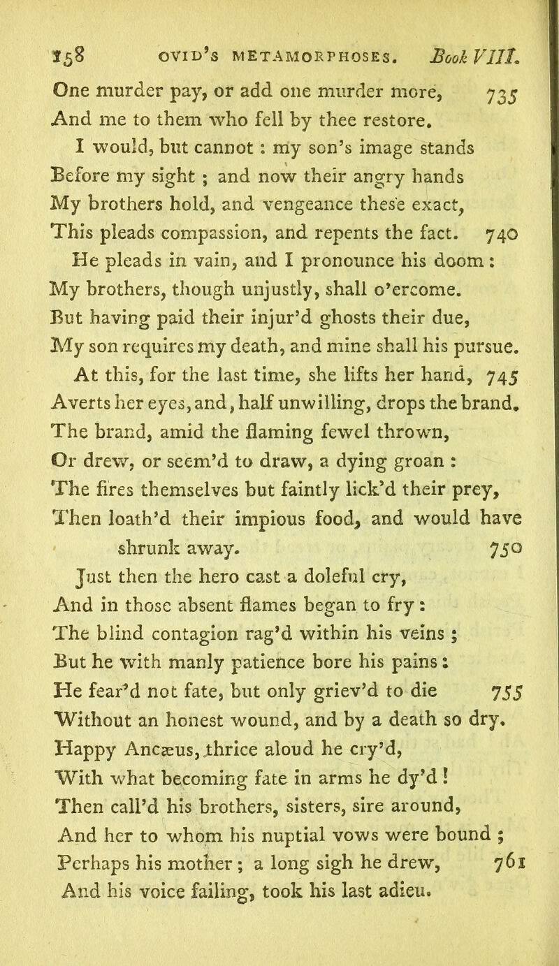 One murder pay, or add one murder more, 735 And me to them who fell by thee restore. I would, but cannot : my son’s image stands Before my sight ; and now their angry hands My brothers hold, and vengeance these exact, This pleads compassion, and repents the fact. 740 He pleads in vain, and I pronounce his doom: My brothers, though unjustly, shall o’ercome. But having paid their injur’d ghosts their due, My son requires my death, and mine shall his pursue. At this, for the last time, she lifts her hand, 745 Averts her eyes, and, half unwilling, drops the brand. The brand, amid the flaming fewel thrown, Or drew, or seem’d to draw, a dying groan : The fires themselves but faintly lick’d their prey. Then loath’d their impious food, and would have shrunk away. 750 Just then the hero cast a doleful cry, And in those absent flames began to fry: The blind contagion rag’d within his veins ; But he with manly patience bore his pains: He fearM not fate, but only griev’d to die 755 Without an honest wound, and by a death so dry. Happy Ancseus, thrice aloud he cry’d, With what becoming fate in arms he dy’d ! Then call’d his brothers, sisters, sire around, And her to whom his nuptial vows were bound ; Perhaps his mother ; a long sigh he drew, 761 And his voice failing, took his last adieu.