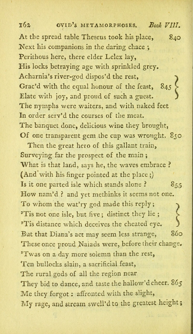 At the spread table Theseus took his place, 840 .Next his companions in the daring chace *, Perithous here, there elder Lelex lay. His locks betraying age with sprinkled grey. Acharnia’s river-god dispos’d the rest. Grac’d with the equal honour of the feast, 845 Elate with joy, and proud of such a guest. The nymphs were waiters, and with naked feet In order serv’d the courses of the meat. The banquet done, delicious wine they brought, Of one transparent gem the cup was wrought. 850 Then the great hero of this gallant train. Surveying far the prospect of the main ; What is that land, says he, the waves embrace ? (And with his finger pointed at the place ;) Is it one parted isle which stands alone ? 85,5 How nam’d ? and yet methinks it seems not one. To whom the wat’ry god made this reply; 3Tis not one isle, but five; distinct they lie ; ®Tis distance which deceives the cheated eye. But that Diana’s act may seem less strange, 860 These once proud Naiads were, before their change, sTwas on a day more solemn than the rest, Ten bullocks slain, a sacrificial feast, The rural gods of all the region near They bid to dance, and taste the hallow’d cheer. 865 Me they forgot: affronted wdth the slight, My rage, and stream swell’dto the greatest height;