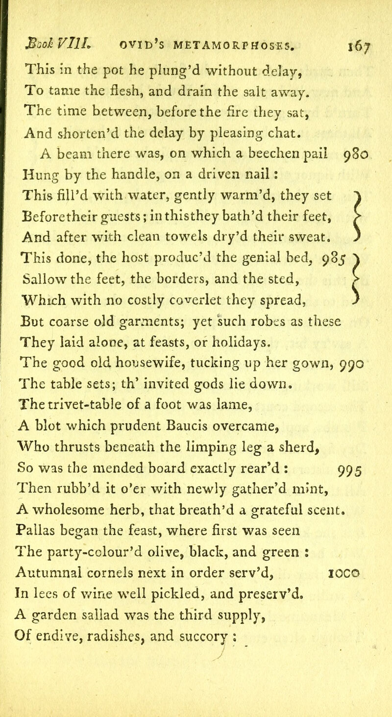 This in the pot he plung’d without delay, To tame the flesh, and drain the salt away. The time between, before the fire they sat, And shorten’d the delay by pleasing chat. A beam there was, on which a beechen pail Hung by the handle, on a driven nail: This fill’d with water, gently warm’d, they set Beforetheir guests; in thisthey bath’d their feet, And after with clean towels dry’d their sweat. This done, the host produc’d the genial bed, 985 \ Sallow the feet, the borders, and the sted, > Which with no costly coverlet they spread, i But coarse old garments; yet such robes as these They laid alone, at feasts, or holidays. The good old housewife, tucking up her gown, 990 The table sets; th’ invited gods lie down. The trivet-table of a foot was lame, A blot which prudent Baucis overcame, Who thrusts beneath the limping leg a sherd, So was the mended board exactly rear’d : 995 Then rubb’d it o’er with newly gather’d mint, A wholesome herb, that breath’d a grateful scent. Pallas began the feast, where first was seen The party-colour’d olive, black, and green : Autumnal cornels next in order serv’d, IOC© In lees of wine well pickled, and preserv’d. A garden sallad was the third supply, Of endive, radishes, and succory ; 980