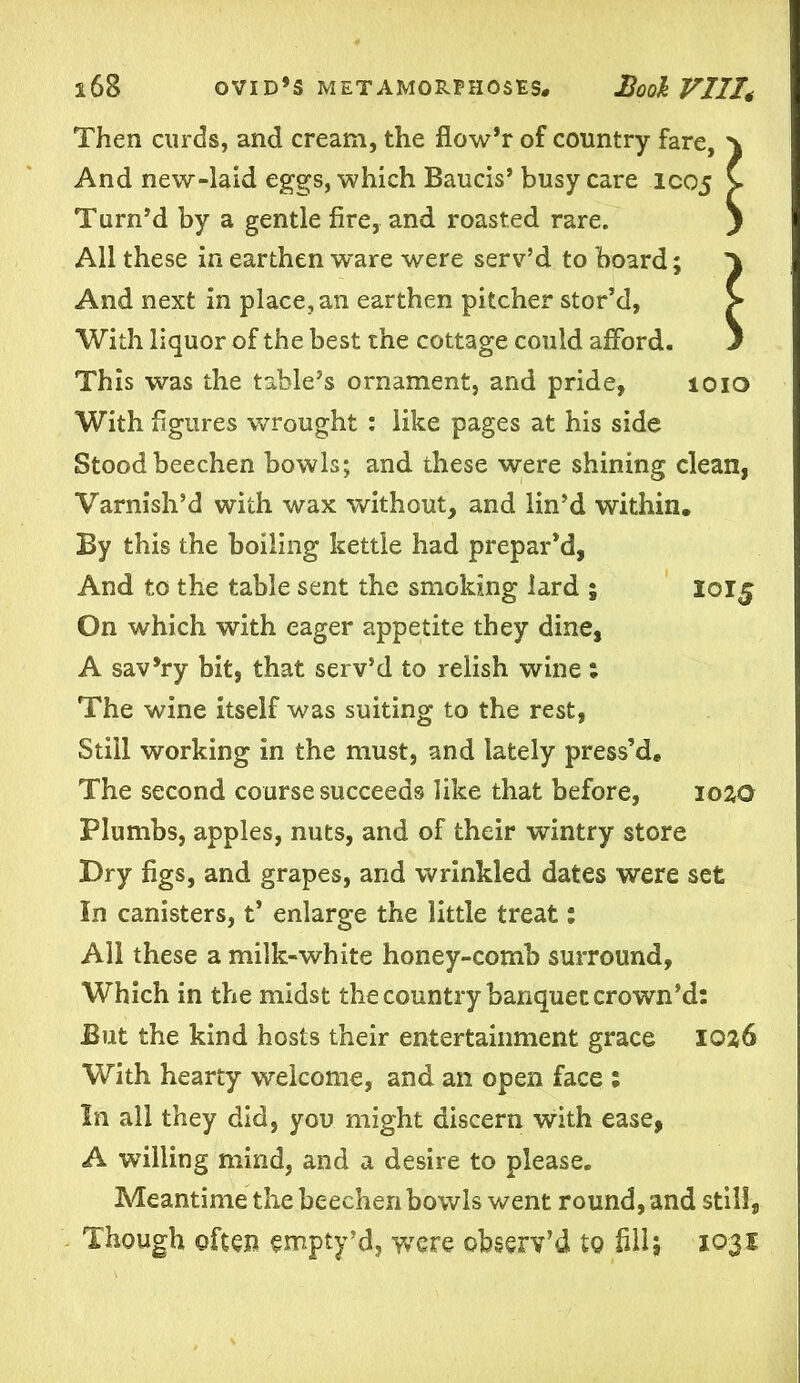 Then curds, and cream, the flow’r of country fare. And new-laid eggs, which Baucis’ busy care IC05 Turn’d by a gentle fire, and roasted rare. All these in earthen ware were serv’d to board; And next in place, an earthen pitcher stor’d, With liquor of the best the cottage could afford. This was the table’s ornament, and pride, 1010 With figures wrought : like pages at his side Stood beechen bowls; and these were shining clean, Varnish’d with wax without, and lin’d within. By this the boiling kettle had prepar’d, And to the table sent the smoking lard ; 2015 On which with eager appetite they dine, A sav’ry bit, that serv’d to relish wine; The wine itself was suiting to the rest, Still working in the must, and lately press’d* The second course succeeds like that before, 1020 Plumbs, apples, nuts, and of their wintry store Dry figs, and grapes, and wrinkled dates were set In canisters, t’ enlarge the little treat: All these a milk-white honey-comb surround, Which in the midst the country banquet crown’d: But the kind hosts their entertainment grace 1026 With hearty welcome, and an open face : In all they did, you might discern with ease, A willing mind, and a desire to please. Meantime the beechen bowls went round, and still, Though often empty’d, were observ’d to fill, 1031