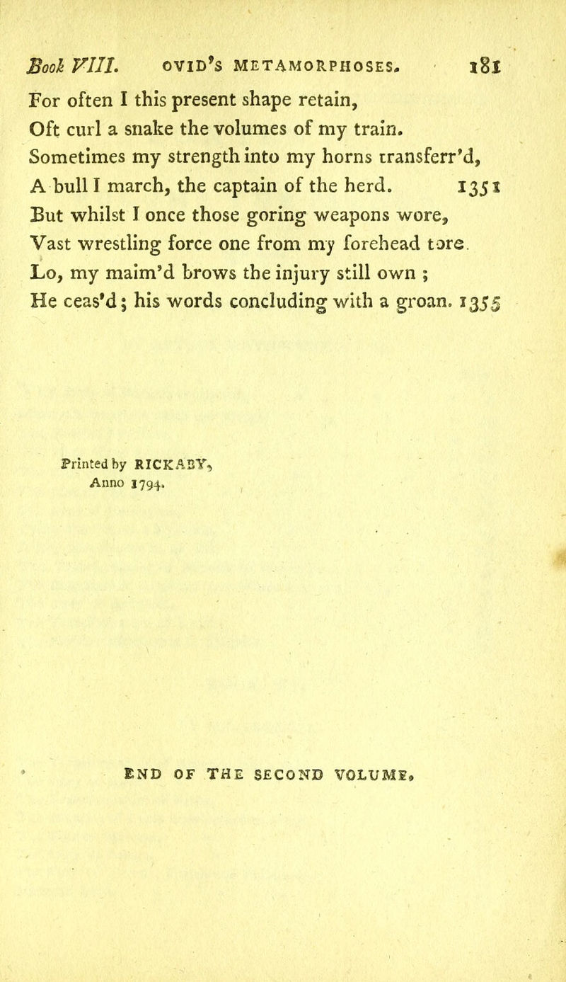 For often I this present shape retain, Oft curl a snake the volumes of my train. Sometimes my strength into my horns transferr’d, A bull I march, the captain of the herd. 1351 But whilst I once those goring weapons wore. Vast wrestling force one from my forehead tore. Lo, my maim’d brows the injury still own ; He ceas’d; his words concluding with a groan. 1355 Printed by RICKABY, Anno 1794. END OF THE SECOND VOLUME,