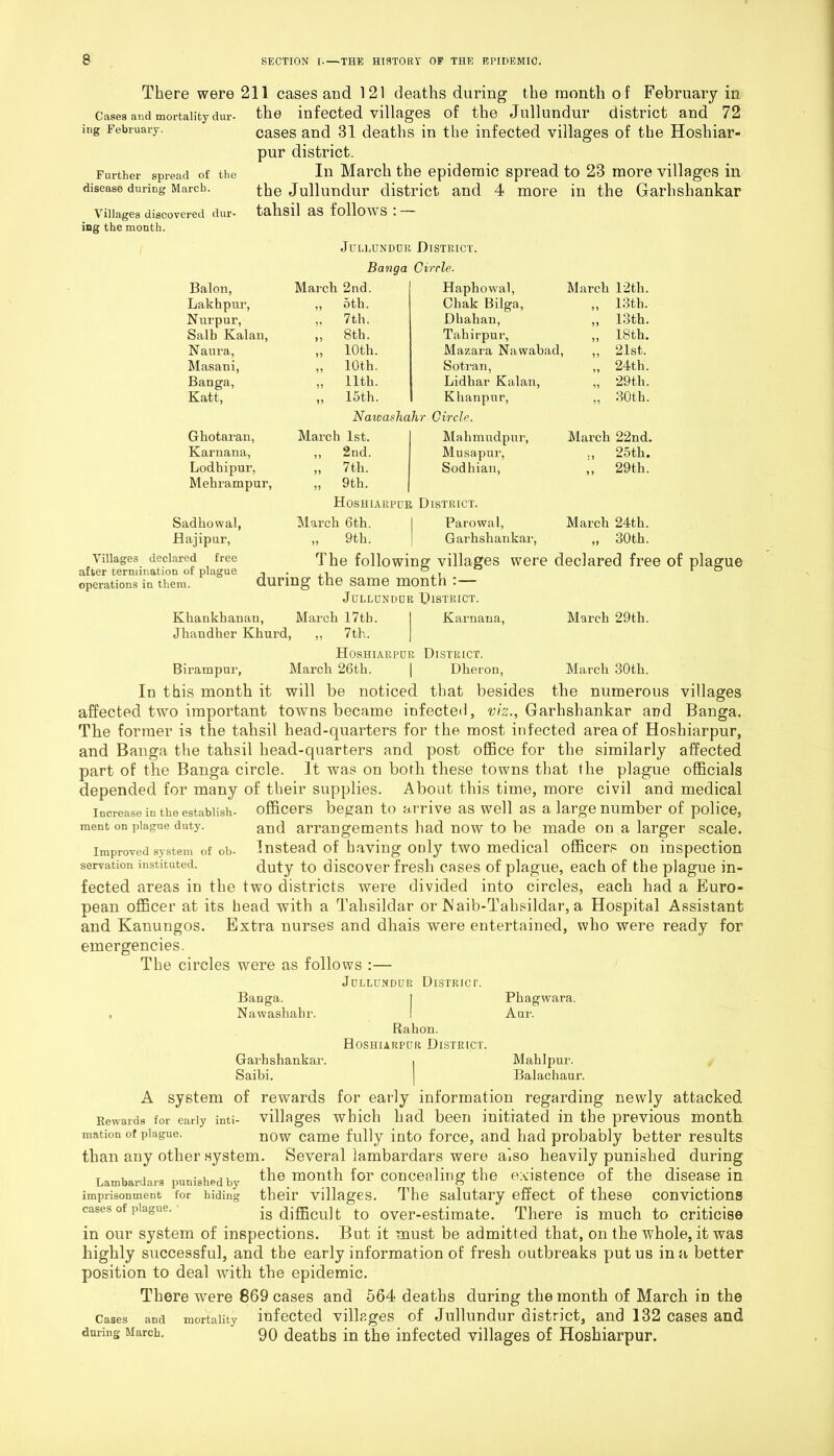 There were 211 cases and 121 deaths during the month of February in Cases and mortality dur- the infected villages of the Jullundur district and 72 cases and 31 deaths in the infected villages of the Hoshiar- pur district. In March the epidemic spread to 23 more villages in the Jullundur district and 4 more in the Garhshankar talisil as follows : — ing February. Further spread of the disease during March. Villages discovered dur ing the month. Jullundur District. Banga Circle. Baton, March 2nd. Haphowal, March 12tli. Lakhpur, 99 5th. Chak Bilga, ,, 13th. Nurpur, 99 7th. Dh ah an, 99 13th. Salb Kalan, 19 8th. Tahir pur, 99 18th. Naura, 5? 10th. Mazara Nawabad, 99 21st. Masani, 19 10th. Sotran, Lidliar Kalan, 24th. Banga, 99 11th. 99 29 th. Katt, 19 15th. Khan pur, 99 30th. Nawashahr Circle. Ghotaran, March 1st. Mahmudpur, March 22nd. Karnana, ,, 2nd. Musa pur, Sodhian, :i 25th. Lodhipur, 99 7 th. 1 9 29th. Mehrampur, 99 9th. Hoshiarpur District. Sadkowal, March 6th. Parowal, March 24th. flajipur, 91 9th. Garhshankar, 99 30th. Villages declared free after termination of plague operations in them. The following villages were declared free of plague during the same month :— Jullundur District. Karnaua, March 29th. villages Banga. Khankhanan, March 17th. Jhandher Khurd, ,, 7th. Hoshiarpor District. Birampur, March 26th. | Dheron, March 30tli. In this month it will be noticed that besides the numerous affected two important towns became infected, viz., Garhshankar and Tlie former is the tahsil head-quarters for the most infected area of Hoshiarpur, and Banga the tahsil head-quarters and post office for the similarly affected part of the Banga circle. It was on borli these towns that the plague officials depended for many of their supplies. About this time, more civil and medical increase in the establish- officers began to a rrive as well as a large number of police, ment on plague duty. and arrangements had now to be made on a larger scale. improved system of oh- Instead of having only two medical officers on inspection servation instituted. duty to discover fresh cases of plague, each of the plague in- fected areas in the two districts were divided into circles, each had a Euro- pean officer at its head with a Talisildar or Naib-Tahsildar, a Hospital Assistant and Kanungos. Extra nurses and dhais were entertained, who were ready for emergencies. The circles were as follows :— Jullundur District. Banga. Nawashabr. Rahon. Hoshiarpur District. Garhshankar. Saibi. A system of rewards Rewards for early inti- Villages Phagwara. Aur. Mahlpur. Balachaur. for early information regarding newly attacked which had been initiated in the previous month mation of plague. n0w came fully into force, and had probably better results than any other system. Several lambardars were also heavily punished during Lambardars punishedby the month for concealing the existence of the disease in imprisonment for hiding their villages. The salutary effect of these convictions cases of plague. is difficult to over-estimate. There is much to criticise in our system of inspections. But it must be admitted that, on the whole, it was highly successful, and the early information of fresh outbreaks put us in a better position to deal with the epidemic. There were 869 cases and 564 deaths during the month of March in the cases and mortality infected villages of Jullundur district, and 132 cases and during March. 90 deaths in the infected villages of Hoshiarpur.