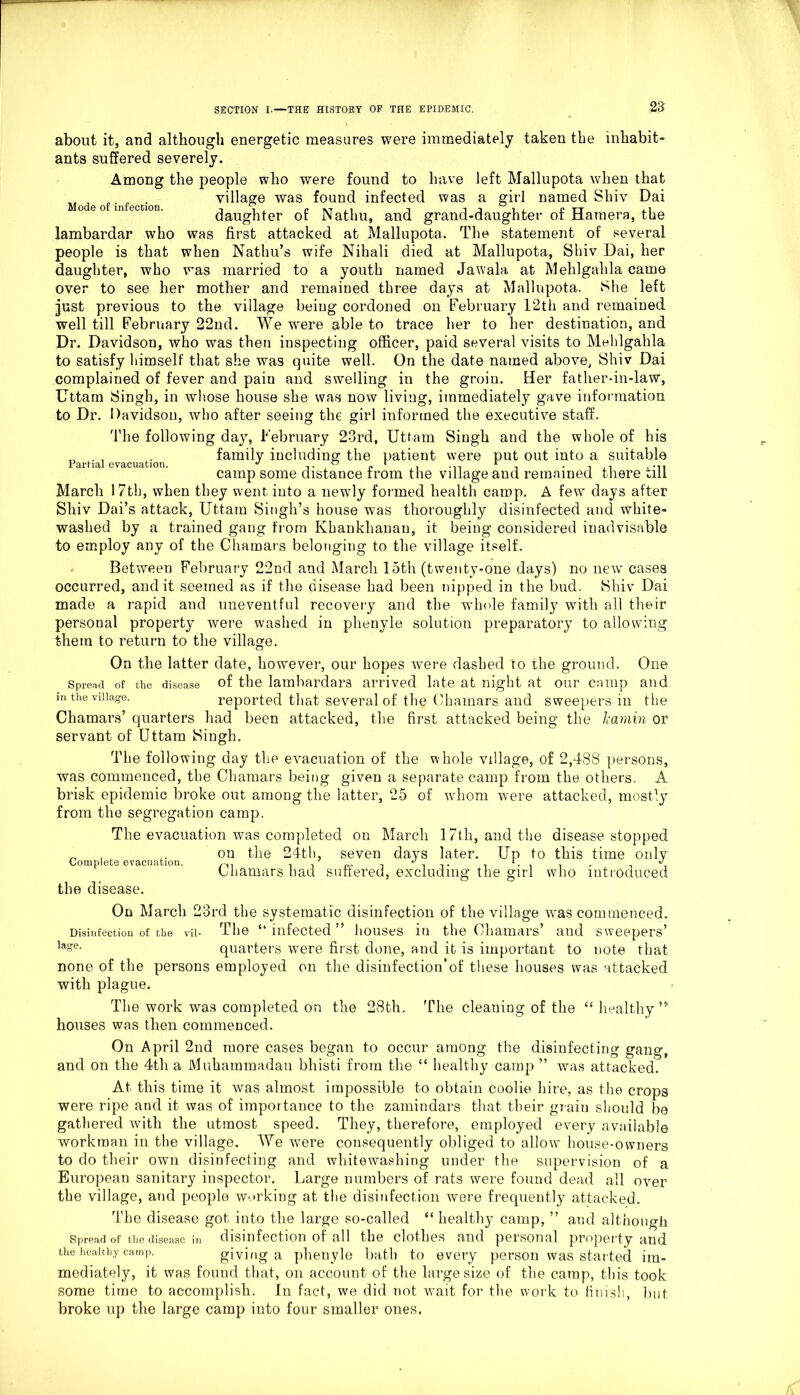 about it, and although energetic measures were immediately taken the inhabit- ants suffered severely. Among the people who were found to have left Mallupota when that village was found infected was a girl named Shiv Dai daughter of Natliu, and grand-daughter of Hamera, the lambardar who was first attacked at Mallupota. The statement of several people is that when Natlm’s wife Nihali died at Mallupota, Shiv Dai, her daughter, who was married to a youth named Jawala at Mehlgalila came over to see her mother and remained three days at Mallupota. She left just previous to the village being cordoned on February 12th and remained well till February 22nd. We were able to trace her to her destination, and Dr. Davidson, who was then inspecting officer, paid several visits to Mehlgalila to satisfy himself that she was quite well. On the date named above, Shiv Dai complained of fever and pain and swelling in the groin. Her father-in-law, Uttam Singh, in whose house she was now living, immediately gave information to Dr. Davidson, who after seeing the girl informed the executive staff. The following day, February 23rd, Uttam Singh and the whole of his „ . , . family including the patient were put out into a suitable camp some distance from the village and remained there till March 17th, when they went into a newly formed health camp. A few days after Shiv Dai’s attack, Uttam Singh’s house was thoroughly disinfected and white- washed by a trained gang from Khankhanau, it being considered inadvisable to employ any of the Chamars belonging to the village itself. Between February 22nd and March 15th (twenty-one days) no new cases occurred, audit seemed as if the disease had been nipped in the bud. Shiv Dai made a rapid and uneventful recovery and the whole family with all their personal property were washed in phenyle solution preparatory to allowing them to return to the village. On the latter date, however, our hopes w'ere dashed to the ground. One Spread of the disease of the lauibardars arrived late at night at our camp and in the village. reported that several of the Chamars and sweepers in the Chamars’ quarters had been attacked, the first attacked being the Icamin or servant of Uttam Singh. The following day the evacuation of the whole village, of 2,488 persons, was commenced, the Chamars being given a separate camp from the others. A brisk epidemic broke out among the latter, 25 of whom were attacked, mostly from the segregation camp. The evacuation was completed on March 17th, and the disease stopped „ on the 24th, seven days later. Up to this time only ompeeevac i e Chamars had suffered, excluding the girl who introduced the disease. On March 23rd the systematic disinfection of the village was commenced. Disinfection of the vil- The “infected” houses in the Chamars’ and sweepers’ ,a°e- quarters were first done, and it is important to note that none of the persons employed on the disinfection*of these houses was attacked with plague. The work was completed on the 28th. The cleaning of the “ healthy ” houses was then commenced. On April 2nd more cases began to occur among the disinfecting gang, and on the 4th a Mukararaadau bhisti from the “ healthy camp ” was attacked. At this time it was almost impossible to obtain coolie hire, as the crops were ripe and it was of importance to the zamindars that their grain should be gathered with the utmost speed. They, therefore, employed every available workman in the village. We were consequently obliged to allow' house-owners to do their own disinfecting and whitewashing under the supervision of a European sanitary inspector. Large numbers of rats were found dead all over the village, and people working at the disinfection were frequently attacked. The disease got into the large so-called “ healthy camp, ” and although Spread of the disease in disinfection of all the clothes and personal property and the healthy camp. giving a phenyle bath to every person was started im- mediately, it was found that, on account of the large size of the camp, this took some time to accomplish. In fact, we did not wait for the work to finish, but broke up the large camp into four smaller ones.