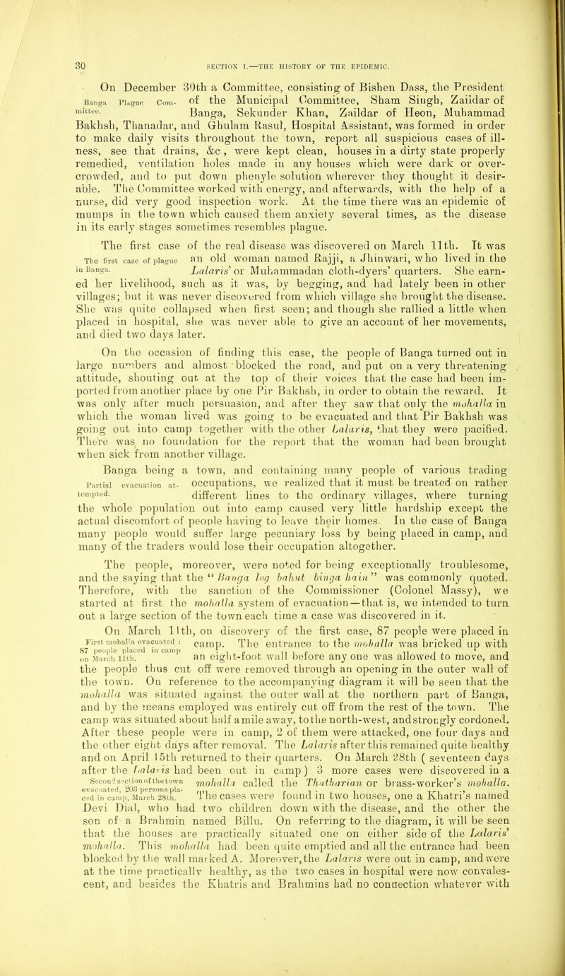 The first case of plague in Banga. On December 30tk a Committee, consisting of Bishen Dass, the President. Banga Plague Com- of the Municipal Committee, Sham Singh, Zaiidar of mittee- Banga, Sekunder Khan, Zaiidar of Heon, Muhammad Baklisli, Thanadar, and Grhulam Rasul, Hospital Assistant, was formed in order to make daily visits throughout the town, report all suspicious cases of ill- ness, see that drains, &c , were kept clean, houses in a dirty state properly remedied, ventilation holes made in any houses which were dark or over- crowded, and to put down phenyle solution wherever they thought it desir- able. The Committee worked with energy, and afterwards, with the help of a nurse, did very good inspection work. At the time there was an epidemic oE mumps in the town which caused them anxiety several times, as the disease in its early stages sometimes resembles plague. The first case of the real disease was discovered on March 11th. It was an old woman named Rajji, a Jhinwari, who lived in the La laris’ or Muhammadan cloth-dyers’ quarters. She earn- ed her livelihood, such as it was, by begging, and had lately been in other villages; but it was never discovered from which village she brought the disease. She was quite collapsed when first seen; and though she rallied a little when placed in hospital, she was never able to give an account of her movements, and died two days later. On the occasion of finding this case, the people of Banga turned out in large numbers and almost blocked the road, and put on a very threatening attitude, shouting our. at the top of their voices that the case had been im- ported from another place by one Pir Bakhsh, in order to obtain the reward. It was only after much persuasion, and after they saw that only the m,ohalla in which the woman lived was going to be evacuated and that Pir Bakhsh was going out into camp together with the other Lalaris, that they were pacified. There w7as no foundation for the report that the woman had been brought when sick from another village. Banga being a town, and containing many people of various trading Partial evacuation at- occupations, we realized that it must be treated on rather tempted. different lines to the ordinary villages, where turning the whole population out into camp caused very little hardship except the actual discomfort of people having to leave their homes. In the case of Banga many people would suffer large pecuniary loss by being placed in camp, and many of the traders would lose their occupation altogether. The people, moreover, were noted for being exceptionally troublesome, and the saying that the “ Banga log bahut binga hain ” was commonly quoted. Therefore, with the sanction of the Commissioner (Colonel Massy), we started at first the molialla system of evacuation—that is, we intended to turn out a large section of the town each time a case w7as discovered in it. On March lltli, on discovery of the first case, 87 people were placed in Firstmohaiia evacuated : camp. The entrance to the mohalla was bricked up with 87 people placed m camp t , „ ,, , e . 1 on March nth. an eight-toot wall before anyone was allowed to move, and the people thus cut off were removed through an opening in the outer wall of the town. On reference to the accompanying diagram it will be seen that the mohalla was situated against the outer wall at the northern part of Banga, and by the means employed was entirely cut off from the rest of the town. The camp was situated about half a mile away, to the north-west, and strongly cordoned. After these people were in camp, 2 of them were attacked, one four days and the other eight days after removal. The Lalaris after this remained quite healthy and on April 15th returned to their quarters. On March 28th ( seventeen days after the laris had been out in camp) 3 more cases were discovered in a Second section of thetowu mohalla called the Tha.tha.ri.an or brass-worker’s mohalla. evacuated, 203 persons pla- rm r -rr-1 ced in camp, March 28th. I lie cases were iouncl in two houses, one a Ivnatri s named Devi Dial, who had two children down with the disease, and the other the son of a Brahmin named Billu. On referring to the diagram, it wall be seen that the houses are practically situated one on either side of the Lalaris’ mohalla. This mohalla, had been quite emptied and all the entrance had been blocked by the wall marked A. Moreover,the Lalaris were out in camp, and were at the time practicallv healthy, as the two cases in hospital were now7 convales- cent, and besides the Khatris and Brahmins had no connection whatever with