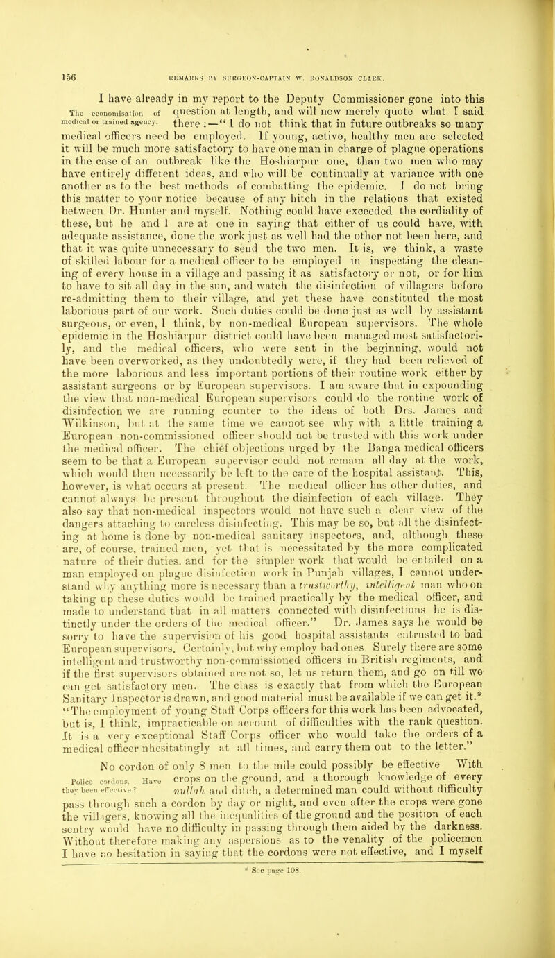 I have already in my report to the Deputy Commissioner gone into this The economisation of question at length, and will now merely quote what I said medical or trained agency, there .—“ I do not think that in future outbreaks so many medical officers need be employed. If young, active, healthy men are selected it will be much more satisfactory to have one man in charge of plague operations in the case of an outbreak like (he Hoshiarpur one, than two men who may have entirely different ideas, and who will be continually at variance with one another as to the best methods of combatting the epidemic. 1 do not bring this matter to your notice because of any hitch in the relations that existed between Dr. Hunter and myself. Nothing could have exceeded the cordiality of these, but he and 1 are at one in saying that either of us could have, with adequate assistance, done the work just as well had the other not been here, and that it was quite unnecessary to send the two men. It is, we think, a waste of skilled labour for a medical officer to be employed in inspecting the clean- ing of every house in a village and passing it as satisfactory or not, or for him to have to sit all day in the sun, and wratch the disinfection of villagers before re-admitting them to their village, and yet these have constituted the most laborious part of our work. Such duties could be done just as well by assistant surgeons, or even, 1 think, by non-medical European supervisors. The whole epidemic in the Hoshiarpur district could have been managed most satisfactori- ly, and the medical officers, who were sent in the beginning, would not have been overworked, as they undoubtedly were, if they had been relieved of the more laborious and less important portions of their routine work either by assistant surgeons or by European supervisors. I am aware that in expounding the view that non-medical European supervisors could do the routine work of disinfection we are running counter to the ideas of both Drs. James and Wilkinson, but at the same time we cannot see why with a little training a European non-commissioned officer should not be trusted with this work under the medical officer. The chief objections urged by the Banga medical officers seem to be that a European supervisor could not remain all day at the work, which would then necessarily be left to the care of the hospital assistant. This, however, is what occurs at present. The medical officer has other duties, and cannot always be present throughout the disinfection of each village. They also say that non-medical inspectors would not have such a clear view of the dangers attaching to careless disinfecting. This may be so, but all the disinfect- ing at home is done by non-medical sanitary inspectors, and, although these are, of course, trained men, yet that is necessitated by the more complicated nature of their duties, and for the simpler work that would be entailed on a man employed on plague disinfection work in Punjab villages, I cannot under- stand why anything more is necessary than a trustworthy, intelligent man who on taking up these duties would be trained practically by the medical officer, and made to understand that in all matters connected with disinfections he is dis- tinctly under the orders of the medical officer.” Dr. James says he would be sorry to have the supervision of his good hospital assistants entrusted to bad European supervisors. Certainly, but why employ bad ones Surely there are some intelligent and trustworthy non-commissioned officers in British regiments, and if the first supervisors obtained are not so, let us return them, and go on till we can get satisfactory men. The class is exactly that from which the European Sanitarv I nspector is drawn, and good material must be available if we can get it.* “The employment of young Staff Corps officers for this work has been advocated, but is, I think, impracticable on account of difficulties with the rank question. It is a very exceptional Staff Corps officer who would take the orders of a medical officer nhesitatingly at all times, and carry them out to the letter.” No cordon of only 8 men to the mile could possibly be effective With Police cordons. Have crops on the ground, and a thorough knowledge of every they been effective ? nullah and ditch, a determined man could without difficulty pass through such a cordon by day or night, and even after the crops were gone the villagers, knowing all the inequalities of the ground and the position of each sentry would have no difficulty in passing through them aided by the darkness. Without therefore making any aspersions as to the venality of the policemen I have no hesitation in saying that the cordons were not effective, and I myself