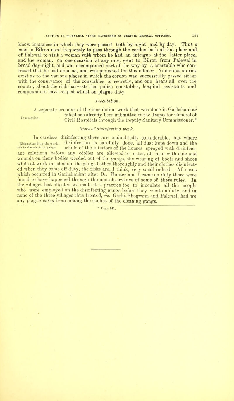 know instances in which they were passed both by night and by day. Thus a man in Bilron used frequently to pass through the cordon both of that place and of Palewal to visit a woman with whom he had an intrigue at the latter place, and the woman, on one occasion at any rate, went to Bilron from Palewal in broad day-night, and was accompanied part of the way by a constable who con- fessed that he had done so, and was punished for this offence. Numerous stories exist as to the various places in which the cordon was successfully passed either with the connivance of the constables or secretly, and one hears all over the country about the rich harvests that police constables, hospital assistants and compounders have reaped whilst on plague duty. Inoculation. A separate account of the inoculation work that was done in Garhshankar tahsil has already been submitted to the Inspector General of Civil Hospitals through the Deputy Sanitary Commissioner.* Risks of disinfecting work. In careless disinfecting these are undoubtedly considerable, but where Risks attending the work- disinfection is carefully done, all dust kept down and the ere m disinfecting gangs. whole of the interiors of the houses sprayed with disinfect- ant solutions before any coolies are allowed to enter, all men with cuts and wounds on their bodies weeded out of the gangs, the wearing of boots and shoes while at work insisted on, the gangs bathed thoroughly and their clothes disinfect- ed when they come off duty, the risks are, I think, very small indeed. All cases which occurred in Garhshankar after Dr. Hunter and I came on duty there were found to have happened through the non-observance of some of these rules. In the villages last affected wo made it a practice too to inoculate all the people who were employed on the disinfecting gangs before they went on duty, and in none of the three villages thus treated, viz.. Garhi,Bhagwain and Palewal, had we any plague cases from among the coolies of the cleaning gangs.