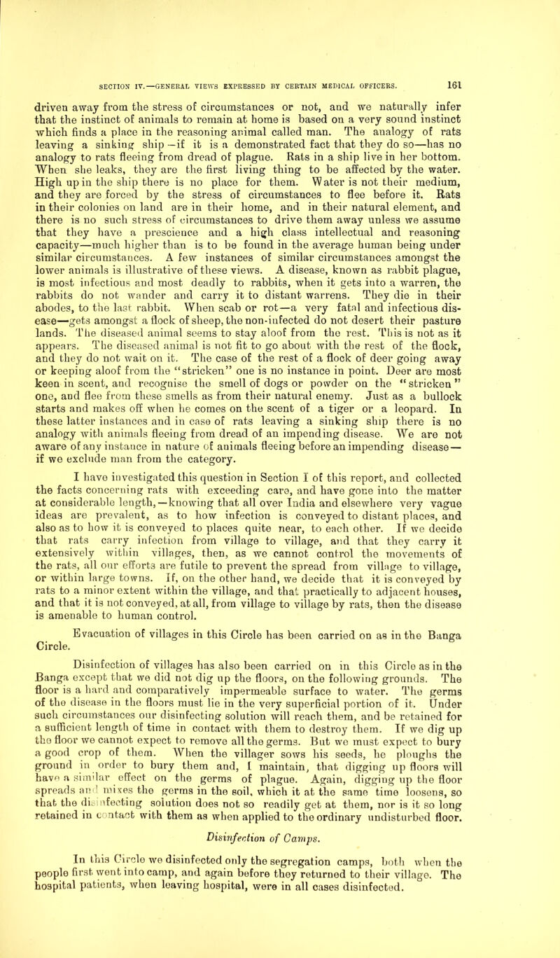 driven away from the stress of circumstances or not, and we naturally infer that the instinct of animals to remain at home is based on a very sound instinct which finds a place in the reasoning animal called man. The analogy of rats leaving a sinking ship —if it is a demonstrated fact that they do so—has no analogy to rats fleeing from dread of plague. Rats in a ship live in her bottom. When she leaks, they are the first living thing to be affected by the water. High up in the ship there is no place for them. Water is not their medium, and they are forced by the stress of circumstances to flee before it. Rats in their colonies on land are in their home, and in their natural element, and there is no such stress of circumstances to drive them away unless we assume that they have a prescience and a high class intellectual and reasoning capacity—much higher than is to be found in the average human being under similar circumstances. A few instances of similar circumstances amongst the lower animals is illustrative of these views. A disease, known as rabbit plague, is most infectious and most deadly to rabbits, when it gets into a warren, the rabbits do not wander and carry it to distant warrens. They die in their abodes, to the last rabbit. When scab or rot—a very fatal and infectious dis- ease—gets amongst a flock of sheep, the non-infected do not desert their pasture lands. The diseased animal seems to stay aloof from the rest. This is not as it appears. The diseased animal is not fit to go about with the rest of the flock, and they do not wait on it. The case of the rest of a flock of deer going away or keeping aloof from the “stricken” one is no instance in point. Deer are most keen in scent, and recognise the smell of dogs or powder on the “ stricken ,s one, and flee from these smells as from their natural enemy. Just as a bullock starts and makes off when he comes on the scent of a tiger or a leopard. In these latter instances and in case of rats leaving a sinking ship there is no analogy with animals fleeing from dread of an impending disease. We are not aware of any instauce in nature of animals fleeing before an impending disease — if we exclude man from the category. I have investigated this question in Section I of this report, and collected the facts concerning rats with exceeding care, and have gone into the matter at considerable length,—knowing that all over India and elsewhere very vague ideas are prevalent, as to how infection is conveyed to distant places, and also as to how it is conveyed to places quite near, to each other. If we decide that rats carry infection from village to village, and that they carry it extensively within villages, then, as we cannot control the movements of the rats, all our efforts are futile to prevent the spread from village to village, or within large towns, if, on the other hand, we decide that it is conveyed by rats to a minor extent within the village, and that practically to adjacent houses, and that it is not conveyed, at all, from village to village by rats, then the disease is amenable to human control. Evacuation of villages in this Circle has been carried on as in the Banga Circle. Disinfection of villages has also been carried on in this Circle as in the Banga except that we did not dig up the floors, on the following grounds. The floor is a hard and comparatively impermeable surface to water. The germs of the disease in the floors must lie in the very superficial portion of it. Under such circumstances our disinfecting solution will reach them, and be retained for a sufficient length of time in contact with them to destroy them. If we dig up the floor we cannot expect to remove all the germs. But we must expect to bury a good crop of them. When the villager sows his seeds, he ploughs the ground in order to bury them and, I maintain, that digging up floors will have a similar effect on the germs of plague. Again, digging up the floor spreads and. mixes the germs in the soil, which it at the same time loosens, so that the disinfecting solution does not so readily get at them, nor is it so long retained in contact with them as when applied to the ordinary undisturbed floor. Disinfection of Camps. In this Circle we disinfected only the segregation camps, both when the people first went into camp, and again before they returned to their village. The hospital patients, when leaving hospital, were in all cases disinfected.