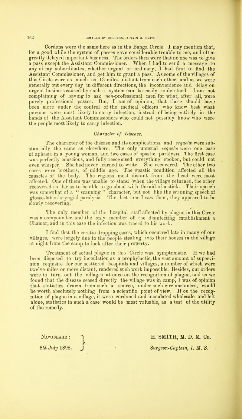 Cordons were the same here as in the Banga Circle. I may mention that, for a good while the system of passes gave considerabie trouble to me, and often greatly delayed important business. The orders then were that no one was to give a pass except the Assistant Commissioner. When I had to send a message to any of my subordinates, whether urgent or ordinary, I had first to find the Assistant Commissioner, and get him to grant a pass. As some of the villages of this Circle were as much as 13 miles distant from each other, and as we were generally out every day in different directions, the inconvenience and delay on urgent business caused by such, a system can be easily understood. I am not complaining of having to ask won-professional men for what, after all, were purely professional passes. But, I am of opinion, that these should have been more under the control of the medical officers who know best what persons were most likely to carry infection, instead of being entirely in the hands of the Assistant Commissioners who could not possibly know who were the people most likely to carry infection. Character of Disease. The character of the disease and its complications and sequelae were sub- stantially the same as elsewhere. The only unusual sequelx were one case of aphasia in a young woman, and two cases of spastic paralysis. The first case was perfectly conscious, and fully recognised everything spoken, but could not even whisper. She had never learned to write. She recovered. The other two cases were brothers, of middle age. The spastic condition affected all the muscles of the body. The regions most distant from the head were most affected. One of them was unable to stand when the village returned, the other recovered as far as to be able to go about with the aid of a stick. Their speech was somewhat of a “scanning” character, but not like the scanning speech of glosso-labio-laryngial paralysis. The last time I saw them, they appeared to be slowly recovering. The only member of the hospital staff affected by plague in this Circle was a compounder, and the only member of the disinfecting establishment a Chamar, and in this case the infection was traced to his work. I find that the erratic dropping cases, which occurred late in many of our villages, were largely due to the people stealing into their houses in the village at night from the camp to look after their property. Treatment of actual plague in this Circle was symptomatic. If we had been disposed to try inoculation as a prophylactic, the vast amount of supervi- sion requisite for our scattered hospitals and villages, a number of which were twelve miles or more distant, rendered such work impossible. Besides, our orders were to turn out the villages at once on the recognition of plague, and as we found that the disease ceased directly the village was in camp, I was of opinion that statistics drawn from such a source, under such circumstances, would be worth absolutely nothing from a scientific point of view. If on the recog- nition of plague in a village, it were cordoned and inoculated wholesale and left alone, statistics in such a case would be most valuable, as a test of the utility of the remedy. Nawashahe : H. SMITH, M. D. M. Ch. 8th July 1898. J • Surgeon-Captain, I. M. S.