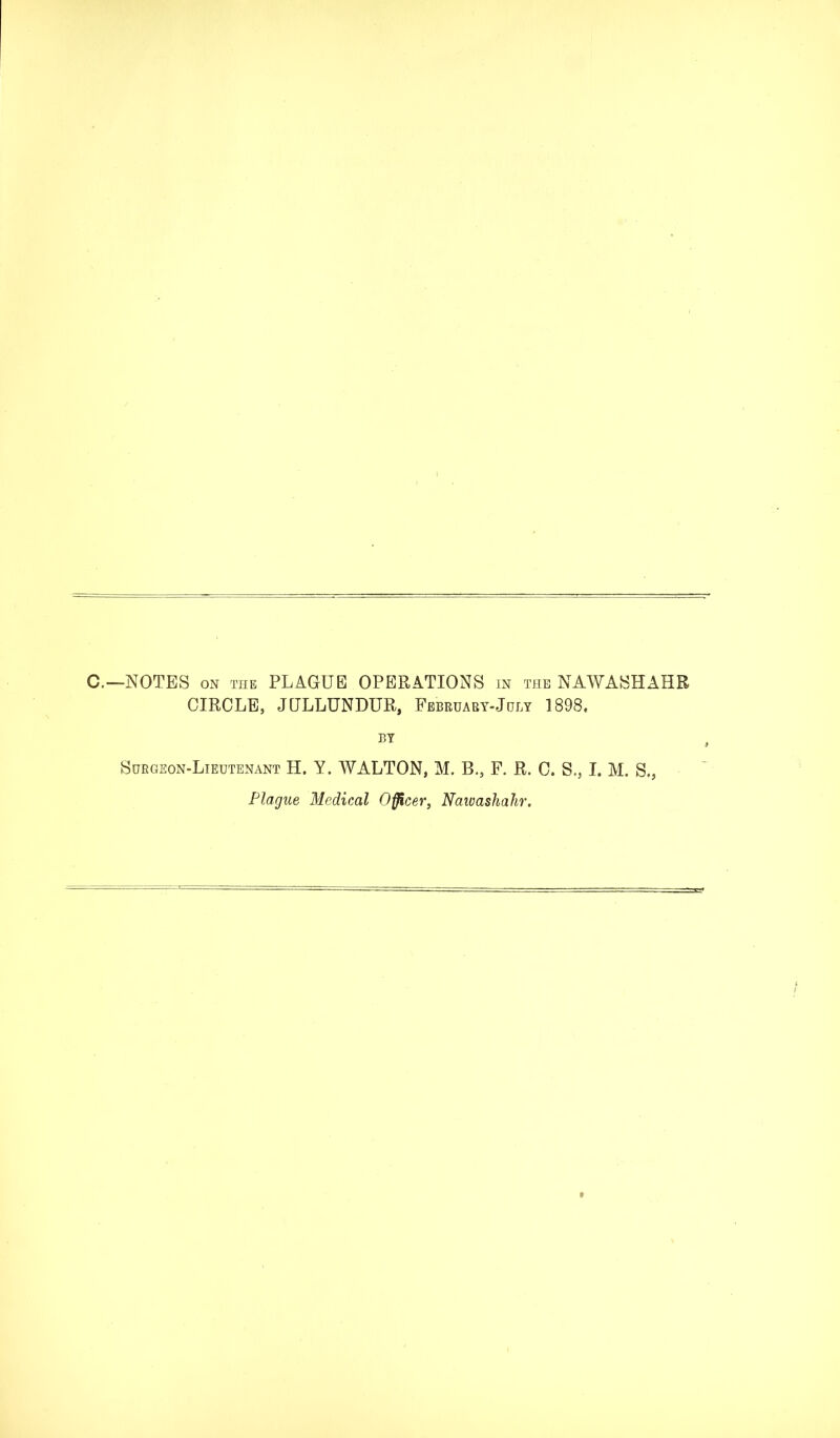 C.—NOTES ON THE PLAGUE OPERATIONS in the NAWASHAHR CIRCLE, JULLUNDUR, February-July 1898. BY Surgeon-Lieutenant H. Y. WALTON, M. B., F. R. C. S., I. M. S., Plague Medical Officer, Naivashahr.