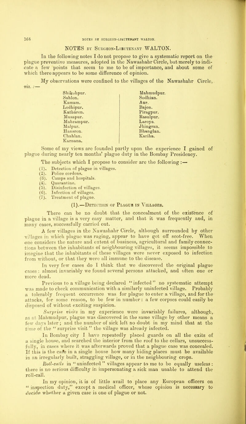 NOTES by Surgkon-Libutenant WALTON. In the following notes I do not propose to give a systematic report on the plague preventive measures, adopted in the Nawashahr Circle, but merely to indi- cate a few points that seem to me to be of importance, and about some of which there appears to be some difference of opinion. My observations were confined to the villages of the Nawashahr Circle, viz. :— Shikuhpur. Mahmudpur. Sahlon. Sodhian. Kamam. Aur. Lodhipur. Bajon. Katbaron. Piragpur. Musapur. Rasulpur. Mahrampur. Laroya. Malpur. Jhi n gran. Hansron. Bhanglan. Chahlan. Kariha. Karnana. Some of my views are founded partly upon the experience I gained of plague during nearly ten months’ plague duty in the Bombay Presidency. The subjects which I propose to consider are the following : — (1) , Detection of plague in villages. (2) . Police cordons. (3) . Cauips and hospitals. (4) . Quarantine. (5) . Disinfection of villages. (6) . Infection of villages. (7) . Treatment of plague. (1). —Detection of Plagub in Villages. There can be no doubt that the concealment of the existence of plague in a village is a very easy matter, and that it was frequently and, in many cases, successfully carried out. A few villages in the Nawashahr Circle, although surrounded by other villages in which plague was raging, appear to have got off scot-free. When one considers the nature and extent of business, agricultural and family connec- tions between the inhabitants of neighbouring villages, it seems impossible to imagine that the inhabitants of these villages were never exposed to infection from without, or that they were all immune to the disease. In very few cases do I think that we discovered the original plague cases: almost invariably we found several persons attacked, and often one or more dead. Previous to a village being declared “infected” no systematic attempt was made to check communication with a similarly uninfected village. Probably a tolerably frequent occurrence was for plague to enter a village, and for the attacks, for some reason, to be few in number : a few corpses could easily be disposed of without exciting suspicion. Surprise visits in my experience were invariably failures, although, as at Mahmudpur, plague was discovered in the same village by other means a few days later; and the number of sick left no doubt in my mind that at the time of the “ surprise visit ” the village was already infected. In Bombay city I have repeatedly placed guards on all the exits of a single house, and searched the interior from the roof to the cellars, unsuccess- fully, in cases where it was afterwards proved that a plague case was concealed. If this is the ca£e in a single house how many hiding places must be available in an irregularly built, straggling village, or in the neighbouring crops. Roll-calls in “ uninfected ” villages appear to me to be equally useless: there is no serious difficulty in impersonating a sick man unable to attend the roll-call. In my opinion, it is of little avail to place any European officers on “ inspection duty,” except a medical officer, whose opinion is necessary to decide whether a given case is one of plague or not.