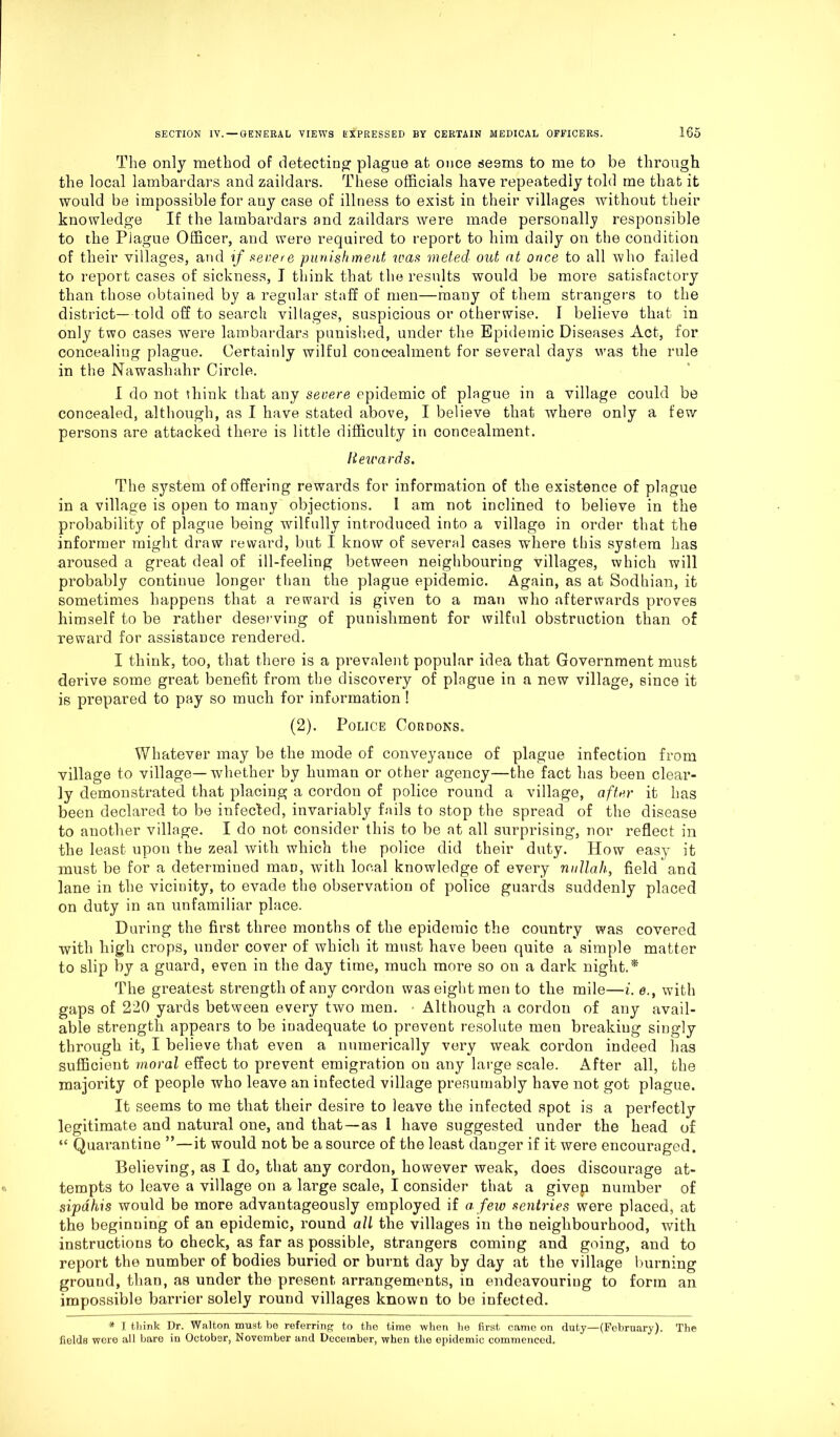 The only method of detecting plague at once seems to me to be through the local lambardars and zaildars. These officials have repeatedly told me that it would be impossible for auy case of illness to exist in their villages without their knowledge If the lambardars and zaildars were made personally responsible to the Plague Officer, and were required to report to him daily on the condition of their villages, and if severe punishment was meted out at once to all who failed to report cases of sickness, I think that the results would be more satisfactory than those obtained by a regular staff of men—many of them strangers to the district— told off to search villages, suspicious or otherwise. I believe that in only two cases were lambardars punished, under the Epidemic Diseases Act, for concealing plague. Certainly wilful concealment for several days was the rule in the Nawashahr Circle. I do not think that any severe epidemic of plague in a village could be concealed, although, as I have stated above, I believe that where only a few persons are attacked there is little difficulty in concealment. liewards. The system of offering rewards for information of the existence of plague in a village is open to many objections. I am not inclined to believe in the probability of plague being wilfully introduced into a village in order that the informer might draw reward, but I know of several cases where this system has aroused a great deal of ill-feeling between neighbouring villages, which will probably continue longer than the plague epidemic. Again, as at Sodhian, it sometimes happens that a reward is given to a man who afterwards proves himself to be rather deserving of punishment for wilful obstruction than of reward for assistance rendered. I think, too, that there is a prevalent popular idea that Government must derive some great benefit from the discovery of plague in a new village, since it is prepared to pay so much for information ! (2). Police Cordons. Whatever may be the mode of conveyance of plague infection from village to village—whether by human or other agency—the fact has been clear- ly demonstrated that placing a cordon of police round a village, after it has been declared to be infected, invariably fails to stop the spread of the disease to another village. I do not consider this to be at all surprising, nor reflect in the least upon the zeal with which the police did their duty. How easy it must be for a determined mao, with local knowledge of every nullah, field and lane in the vicinity, to evade the observation of police guards suddenly placed on duty in an unfamiliar place. During the first three months of the epidemic the country was covered with high crops, under cover of which it must have beeu quite a simple matter to slip by a guard, even in the day time, much more so on a dark night.* The greatest strength of any cordon was eight men to the mile—i. e., with gaps of 220 yards between every two men. Although a cordon of any avail- able strength appears to be inadequate to prevent resolute men breaking singly through it, I believe that even a numerically very weak cordon indeed lias sufficient moral effect to prevent emigration on any large scale. After all, the majority of people who leave an infected village presumably have not got plague. It seems to me that their desire to leave the infected spot is a perfectly legitimate and natural one, and that—as 1 have suggested under the head of “ Quarantine ”—it would not be a source of the least danger if it were encouraged. Believing, as I do, that any cordon, however weak, does discourage at- tempts to leave a village on a large scale, I consider that a givep number of sipdhis would be more advantageously employed if a few sentries were placed, at the beginning of an epidemic, round all the villages in the neighbourhood, with instructions to check, as far as possible, strangers coming and going, and to report the number of bodies buried or burnt day by day at the village burning ground, than, as under the present arrangements, in endeavouring to form an impossible barrier solely round villages known to be infected. * I think Dr. Walton must be referring to the time when he first came on duty—(February). The fields wore all bare in October, November and December, when the epidemic commenced.
