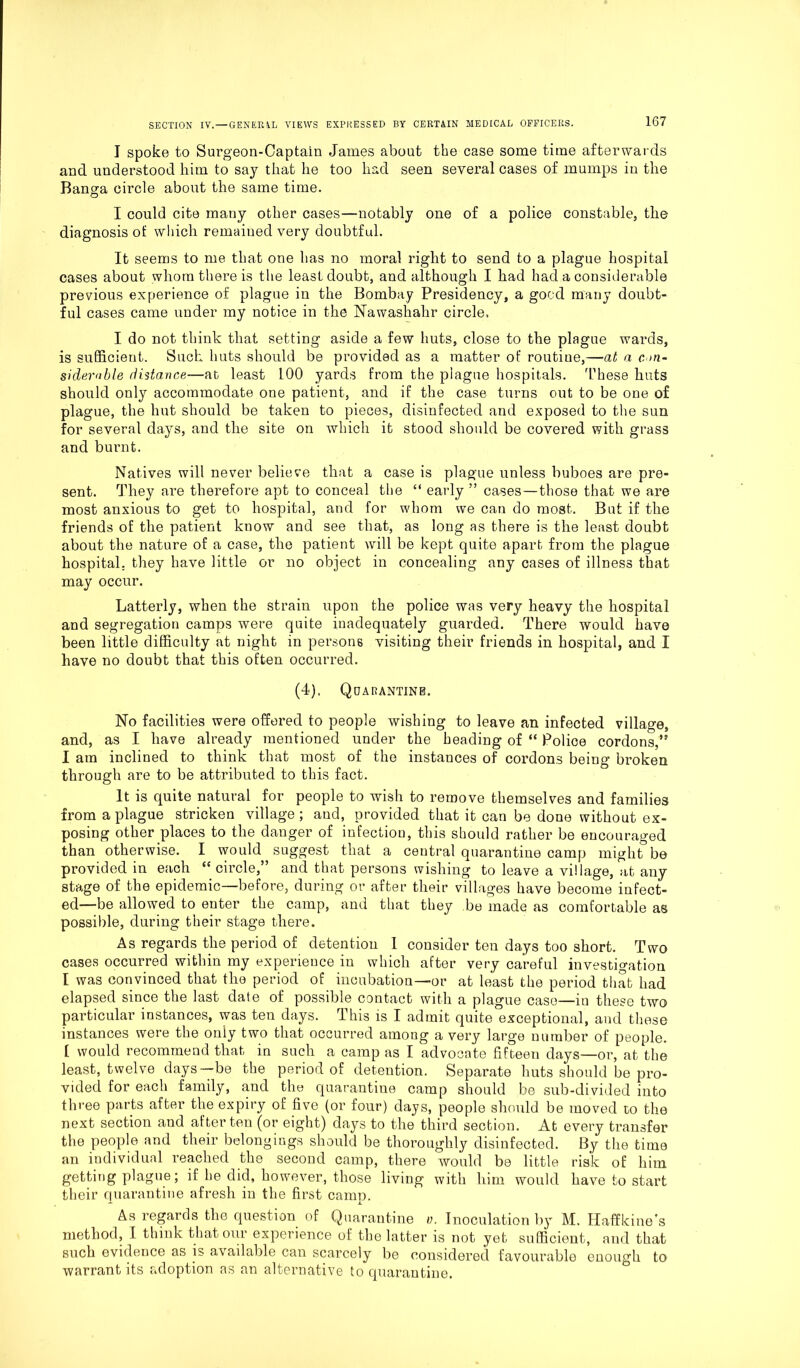 I spoke to Surgeon-Captain James about the case some time afterwards and understood him to say that he too had seen several cases of mumps in the Banga circle about the same time. I could cite many other cases—notably one of a police constable, the diagnosis ot which remained very doubtful. It seems to me that one has no moral right to send to a plague hospital cases about whom there is the least doubt, and although I had had a considerable previous experience of plague in the Bombay Presidency, a good many doubt- ful cases came under my notice in the Nawashahr circle. I do not think that setting aside a few huts, close to the plague wards, is sufficient. Such huts should be provided as a matter of routine,—at a con- siderable distance-—at least 100 yards from the plague hospitals. These huts should only accommodate one patient, and if the case turns out to be one of plague, the hut should be taken to pieces, disinfected and exposed to the sun for several days, and the site on which it stood should be covered with grass and burnt. Natives will never believe that a case is plague unless buboes are pre- sent. They are therefore apt to conceal the “ early ” cases — those that we are most anxious to get to hospital, and for whom we can do most. But if the friends of the patient know and see that, as long as there is the least doubt about the nature of a case, the patient will be kept quite apart from the plague hospital, they have little or no object in concealing any cases of illness that may occur. Latterly, when the strain upon the police was very heavy the hospital and segregation camps were quite inadequately guarded. There would have been little difficulty at night in persons visiting their friends in hospital, and I have no doubt that this often occurred. (4). Quarantine. No facilities were offered to people wishing to leave an infected village, and, as I have already mentioned under the heading of “ Police cordons,” I am inclined to think that most of the instances of cordons being broken through are to be attributed to this fact. It is quite natural for people to wish to remove themselves and families from a plague stricken village; and, provided that it can be done without ex- posing other places to the danger of infection, this should rather be encouraged than otherwise. I would suggest that a central quarantine camp might be provided in each “ circle,” and that persons wishing to leave a village, at any stage of the epidemic—before, during or after their villages have become infect- ed—be allowed to enter the camp, and that they be made as comfortable as possible, during their stage there. As regards the period of detention I consider ten days too short. Two cases occurred within my experience in which after very careful investigation I was convinced that the period of incubation—or at least the period that had elapsed since the last date of possible contact with a plague case—iu these two particular instances, was ten days. This is I admit quite exceptional, and these instances were the only two that occurred among a very large number of people. [ would recommend that in such a camp as I advocate fifteen days—or, at the least, twelve days—be the period of detention. Separate huts should be pro- vided for each family, and the quarantine camp should be sub-divided into three parts after the expiry of five (or four) days, people should be moved to the next section and after ten (or eight) days to the third section. At every transfer the people and their belongings should be thoroughly disinfected. By the time an individual reached the second camp, there would be little risk of him getting plague; if he did, however, those living with him would have to start their quarantine afresh in the first camn. — jL As regards the question of Quarantine v. Inoculation by M. Haffkine's method, I think that our experience of the latter is not yet sufficient, and that such evidence as is available can scarcely be considered favourable enough to warrant its adoption as an alternative to quarantine.