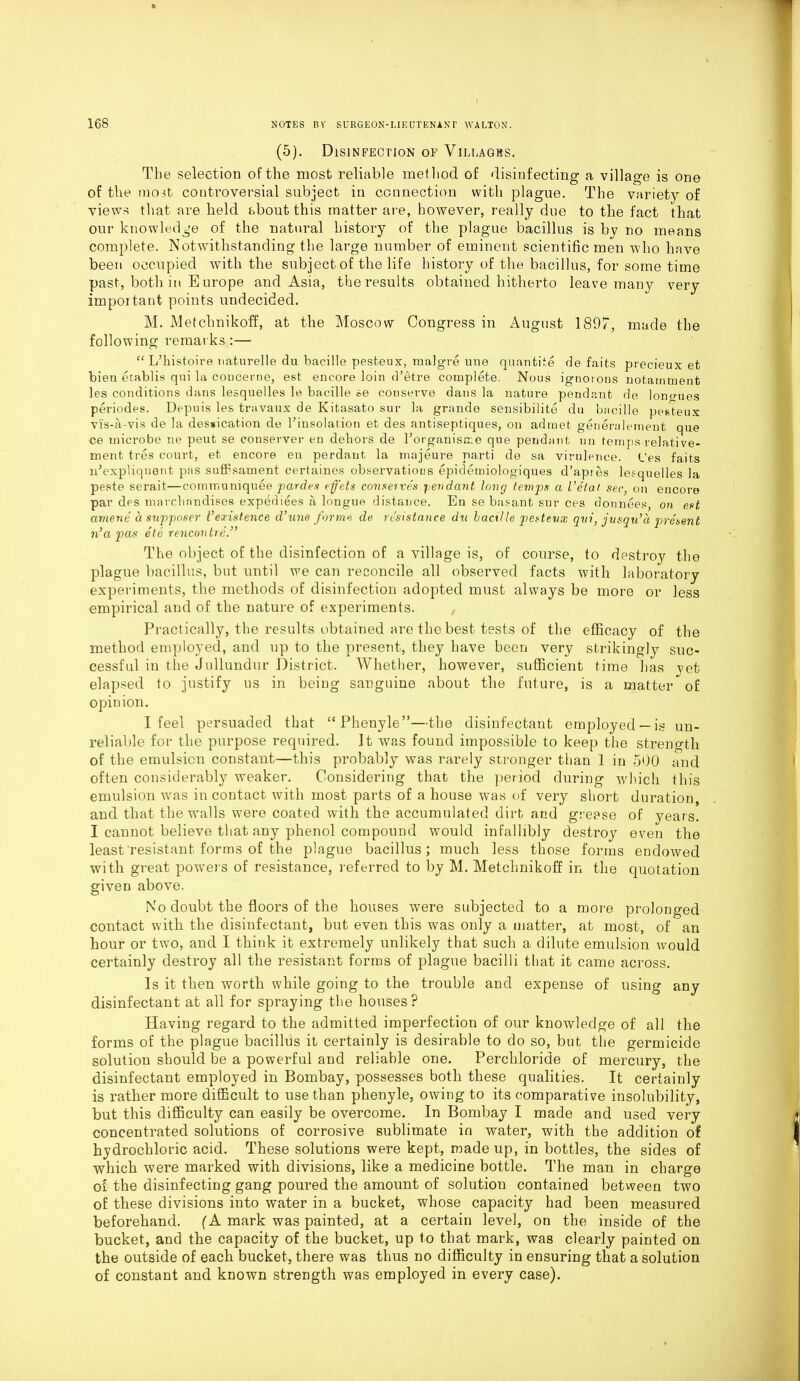 (5). Disinfection of Villages. The selection of the most reliable method of disinfecting a village is one of the mo.it controversial subject in connection with plague. The variety of views that are held about this matter are, however, really due to tlie fact that our knowledge of the natural history of the plague bacillus is by no means complete. Notwithstanding the large number of eminent scientific men who have been occupied with the subject of the life history of the bacillus, for some time past, both in Europe and Asia, the results obtained hitherto leave many very important points undecided. M. Metchnikoff, at the Moscow Congress in August 1897, made the following remarks:— “ L’histoire uaturelle du bacille pesteux, malg-re une quantite de faits precieux et bien etablis qui la coucerne, est encore loin d’etre complete. Nous ignorons notamment les conditions dans lesquelles le bacille se conserve dans la nature pendant de longues periodes. Depuis les travaux de Kitasato sur la grande sensibilite du bacille pesteux vis-a-vis de la dessication de l’insolation et des antiseptiques, on admet generaleinent que ce microbe ne peut se couserver en dehors de 1’organisrr.e que pendant un temps relative- ment tres court, et encore eu perdaut la majeure parti de sa virulence. L’es faits idexpliquont pas suffisament certaines observations epidemiologiques d’apres lesquelles la peste serait—communiquee pardes effets conserves pendant long temps a I’etai sec, on encore par des marchandises expedites a longue distance. En se basant. sur ces donnees, on est aniene a supposer Vexistence d’une forme de resistance du bactlle pesteux qui, jusqu’a present n}a pas ete rencontre.” The object of the disinfection of a village is, of course, to destroy the plague bacillus, but until we can reconcile all observed facts with laboratory experiments, the methods of disinfection adopted must always be more or less empirical and of the nature of experiments. Practically, the results obtained are the best tests of the efficacy of the method employed, and up to the present, they have been very strikingly suc- cessful in the Jullundur District. Whether, however, sufficient time has yet elapsed to justify us in being sanguine about the future, is a matter of opinion. I feel persuaded that “Phenyle”—the disinfectant employed —is un- reliable for the purpose required. It was found impossible to keep the strength of the emulsion constant—this probably was rarely stronger than 1 in 500 and often considerably weaker. Considering that the period during which this emulsion wras in contact with most parts of a house was of very short duration, and that the walls were coated with the accumulated dirt and grease of years. I cannot believe that any phenol compound would infallibly destroy even the least resistant forms of the plague bacillus; much less those forms endowed with great powers of resistance, referred to by M. Metchnikoff in the quotation given above. No doubt the floors of the houses were subjected to a more prolonged contact with the disinfectant, but even this was only a matter, at most, of an hour or two, and I think it extremely unlikely that such a dilute emulsion would certainly destroy all the resistant forms of plague bacilli that it came across. Is it then worth while going to the trouble and expense of using any disinfectant at all for spraying the houses? Having regard to the admitted imperfection of our knowledge of all the forms of the plague bacillus it certainly is desirable to do so, but the germicide solution should be a powerful and reliable one. Perchloride of mercury, the disinfectant employed in Bombay, possesses both these qualities. It certainly is rather more difficult to use than phenyle, owing to its comparative insolubility, but this difficulty can easily be overcome. In Bombay I made and used very concentrated solutions of corrosive sublimate in water, with the addition of hydrochloric acid. These solutions were kept, made up, in bottles, the sides of which were marked with divisions, like a medicine bottle. The man in charge of the disinfecting gang poured the amount of solution contained between two of these divisions into water in a bucket, whose capacity had been measured beforehand. (A mark was painted, at a certain level, on the inside of the bucket, and the capacity of the bucket, up to that mark, was clearly painted on the outside of each bucket, there was thus no difficulty in ensuring that a solution of constant and known strength was employed in every case).