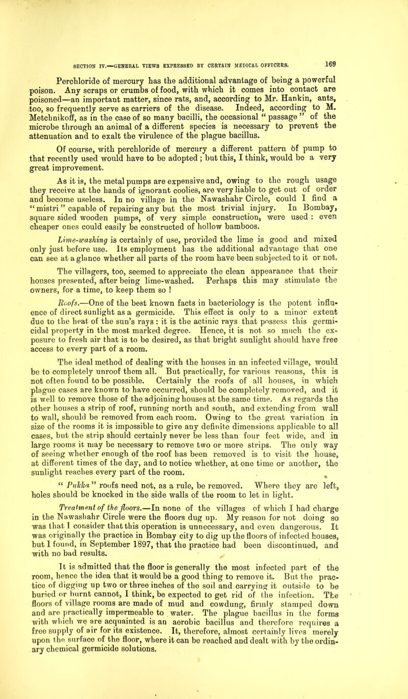 Perchloride of mercury has the additional advantage of being a powerful poison. Any scraps or crumbs of food, with which it comes into contact are poisoned—an important matter, since rats, and, according to Mr. Hankin, ants, too, so frequently serve as carriers of the disease. Indeed, according to M. Metchnikoff, as in the case of so many bacilli, the occasional “ passage ” of the microbe through an animal of a different species is necessary to prevent the attenuation and to exalt the virulence of the plague bacillus. Of course, with perchloride of mercury a different pattern bf pump to that recently used would have to be adopted ; but this, I think, would be a very great improvement. As it is, the metal pumps are expensive and, owing to the rough usage they receive at the hands of ignorant coolies, are very liable to get out of order and become useless. In no village in the Nawashahr Circle, could I find a ec mistri ” capable of repairing any but the most trivial injury. In Bombay, square sided wooden pumps, of very simple construction, were used : even cheaper ones could easily be constructed of hollow bamboos. Lime-washing is certainly of use, provided the lime is good and mixed only just before use. Its employment has the additional advantage that one can see at a glance whether all parts of the room have been subjected to it or not. The villagers, too, seemed to appreciate the clean appearance that their houses presented, after being lime-washed. Perhaps this may stimulate the owners, for a time, to keep them so ! Roofs.—One of the best known facts in bacteriology is the potent influ- ence of direct sunlight as a germicide. This effect is only to a minor extent due to the heat of the sun’s rajs : it is the actinic rays that possess this germi- cidal property in the most marked degree. Hence, it is not so much the ex- posure to fresh air that is to be desired, as that bright sunlight should have free access to every part of a room. The ideal method of dealing with the houses in an infected village, would be to completely unroof them all. But practically, for various reasons, this is not often found to be possible. Certainly the roofs of all houses, in which plague cases are known to have occurred, should be completely removed, and it is well to remove those of the adjoining houses at the same time. As regards the other houses a strip of roof, running north and south, and extending from wall to wall, should be removed from each room. Owing to the great variation in size of the rooms it is impossible to give any definite dimensions applicable to all cases, but the strip should certainly never be less than four feet wide, and in large rooms it may be necessary to remove two or more strips. The only way of seeing whether enough of the roof has been removed is to visit the house, at different times of the day, and to notice whether, at one time or another, the sunlight reaches every part of the room. “ PuJcJca ” roofs need not, as a rule, be removed. Where they are left, holes should be knocked in the side walls of the room to let in light. Treatment of the floors.—In none of the villages of which I had charge in the Nawashahr Circle were the floors dug up. My reason for not doing so was that I consider that this operation is unnecessary, and even dangerous. It was originally the practice in Bombay city to dig up the floors of infected houses, but I found, in September 1897, that the practice had been discontinued, and with no bad results. It is admitted that the floor is generally the most infected part of the room, hence the idea that it would be a good thing to remove it. But the prac- tice of digging up two or three inches of the soil and carrying it outside to be buried or burnt cannot, I think, be expected to get rid of the infection. The floors of village rooms are made of mud and cowdung, firmly stamped down and are practically impermeable to water. The plague bacillus in the forms with which we are acquainted is an aerobic bacillus and therefore requires a free supply of air for its existence. It, therefore, almost certainly lives merely upon the surface of the floor, where it can be reached and dealt with by the ordin- ary chemical germicide solutions.