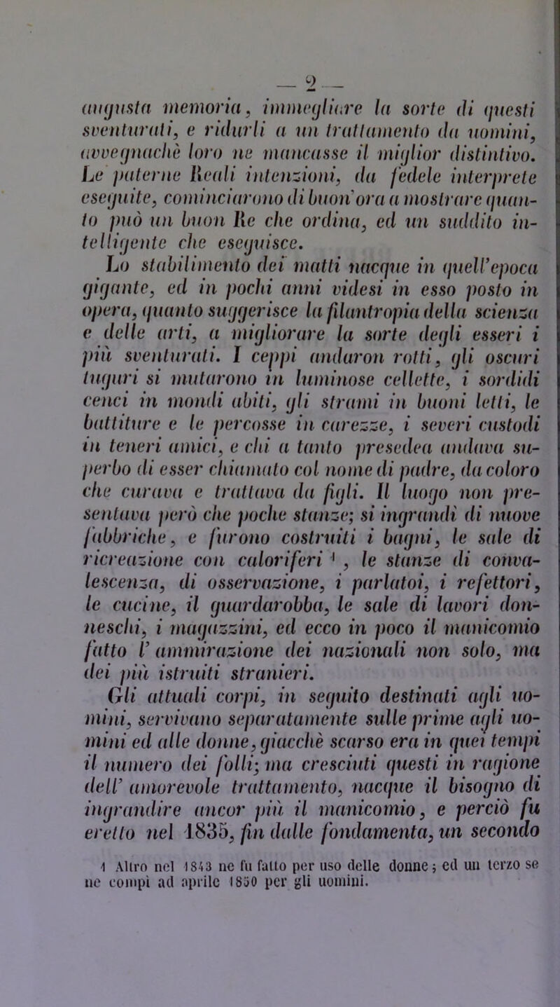 (lìKjWita memorm, immeyllure In sorto di (juesti sventurati, e ridurli a un truttuìuento du ìiumini, uvveynachè loro ne mancasse il miylior distintivo. Le i}alerne Hcali intenzioni, da fedele inleiyrcte cseijuite, cominciarono di buonora a mostrare (filan- to può un buon Ile che ordina, ed un suddito in- telliyeute che eseijuisce. Lo stabilimento dei matti nacque in ifuelVepoca (jifjante, ed in pochi anni videsi in esso posto in opera, (pianto swjqerisce la filantropia della scienza e delle arti, a miijliorare la sorte deqli esseri i ])in sventurati. I ceppi andaron rotti, ijli oscuri tìKjuri si mutarono tn luminose cellette, i sordidi cenci in mondi abiti, ijli strami in buoni letti, le battiture e le percosse in carezze, i severi custodi in teneri amici, e chi a tanto firesedea andava su- perbo di esser chiamalo col nomedi padre, da coloro che curava e trattava da jujll. Il luogo non pre- sentava fiero che poche stanze; si ingrandì di nuove fabbriche, e furono cosiruili i bagni^ le sale di ricreazione con caloriferi ' , le stanze di conva- lescenza, di osservazione, i parlatoi, i refettori, le cucine, il guardarobba, le sale di lavori don- neschi, i nuKjazzini, ed ecco in poco il manicomio fatto l’ammirazione dei nazionali non solo, ma dei fiiù istruiti stranieri. Gli attuali corpi, in seguito destinati agli uo- mini, servivano separatamente sulle prime a(jli uo- mini ed alle donne, giacché scarso era in quei tempi il numero dei folli; ma cresciuti (fuesti in ragione dell’ amorevole trattamento, nacifue il bisogno di ingrandire ancor più il manicomio, e perciò fu eretto nei 1835, fn (lidie fondamenta, un secondo 1 Alirn nel 1843 nc fu fallo per uso delle donne; ed un icrzo se ne compì ad aprile 1830 per gli uomini.