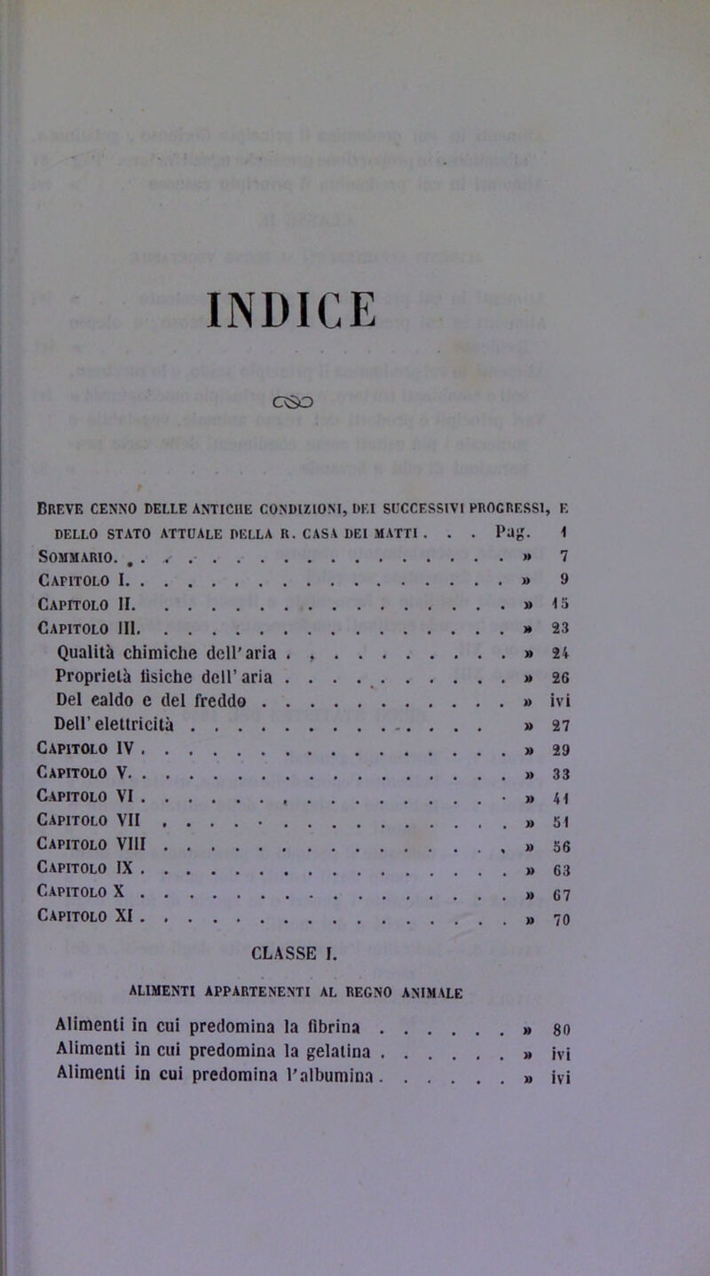 INDICE oso f Breve cenno delle antiche condizioni, dei scccessivi progressi, e DELLO STATO ATTUALE DELLA R. CASA DEI MATTI . . . Pag. i Sommario. , . . »» 7 Capitolo I » 9 Capitolo II » 15 Capitolo III >*23 Qualità chimiche dell’aria . » 24 Proprietà fìsiche dell’ aria . . . . _ >* 26 Del caldo e del freddo » ivi Dell’elettricità » 27 Capitolo IV » 29 Capitolo V » 33 Capitolo VI • » 41 Capitolo VII .... » 5i Capitolo Vili » 56 Capitolo IX » 63 Capitolo X »67 Capitolo XI » 70 CLASSE I. alimenti appartenenti al regno ANIMALE Alimenti in cui predomina la fibrina » 80 Alimenti in cui predomina la gelatina » ivi Alimenti in cui predomina l'albumina » ivi