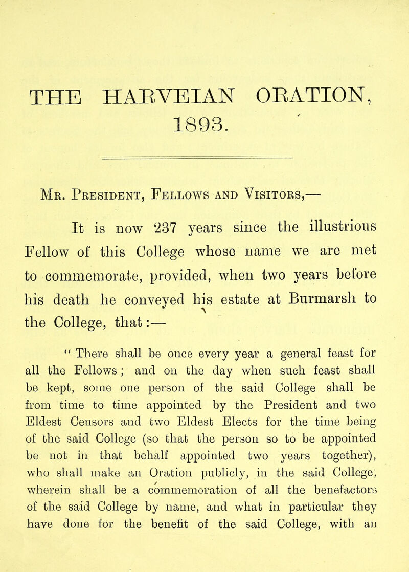 1893. Mr. President, Fellows and Visitors,— It is now 287 years since the illustrious Fellow of this College whose name we are met to commemorate, provided, when two years belore his death he conveyed his estate at Burmarsh to the College, that:— “ There shall be once every year a general feast for all the Fellows; and on the day when such feast shall be kept, some one person of the said College shall be from time to time appointed by the President and two Eldest Censors and two Eldest Elects for the time being of the said College (so that the person so to be appointed be not in that behalf appointed two years together), who shall make an Oration publicly, in the said College, wherein shall be a commemoration of all the benefactors of the said College by name, and what in particular they have done for the benefit of the said College, with an