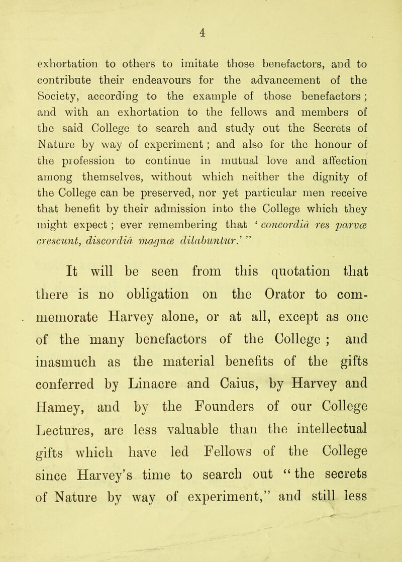exhortation to others to imitate those benefactors, and to contribute their endeavours for the advancement of the Society, according to the example of those benefactors; and with an exhortation to the fellows and members of the said College to search and study out the Secrets of Nature by way of experiment; and also for the honour of the profession to continue in mutual love and affection among themselves, without which neither the dignity of the College can be preserved, nor yet particular men receive that benefit by their admission into the College which they might expect; ever remembering that ‘ concordid res pctrvce crescunt, discordid magnce dilabuntur.’ ” It will be seen from this quotation that there is no obligation on the Orator to com- memorate Harvey alone, or at all, except as one of the many benefactors of the College ; and inasmuch as the material benefits of the gifts conferred by Linacre and Caius, by Harvey and Harney, and by the Founders of our College Lectures, are less valuable than the intellectual gifts which have led Fellows of the College since Harvey’s time to search out “ the secrets of Nature by way of experiment,” and still less