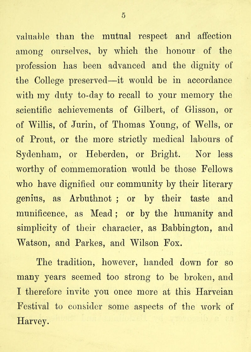 valuable than the mutual respect and affection among ourselves, by which the honour of the profession has been advanced and the dignity of the College preserved—it would be in accordance with my duty to-day to recall to your memory the scientific achievements of Gilbert, of Glisson, or of Willis, of Jurin, of Thomas Young, of Wells, or of Prout, or the more strictly medical labours of Sydenham, or Heberden, or Bright. Nor less worthy of commemoration would be those Fellows who have dignified our community by their literary genius, as Arbuthnot ; or by their taste and munificence, as Mead ; or by the humanity and simplicity of their character, as Babbington, and Watson, and Parkes, and Wilson Fox. The tradition, however, handed down for so many years seemed too strong to be broken, and I therefore invite you once more at this Harveian Festival to consider some aspects of the work of Harvey.