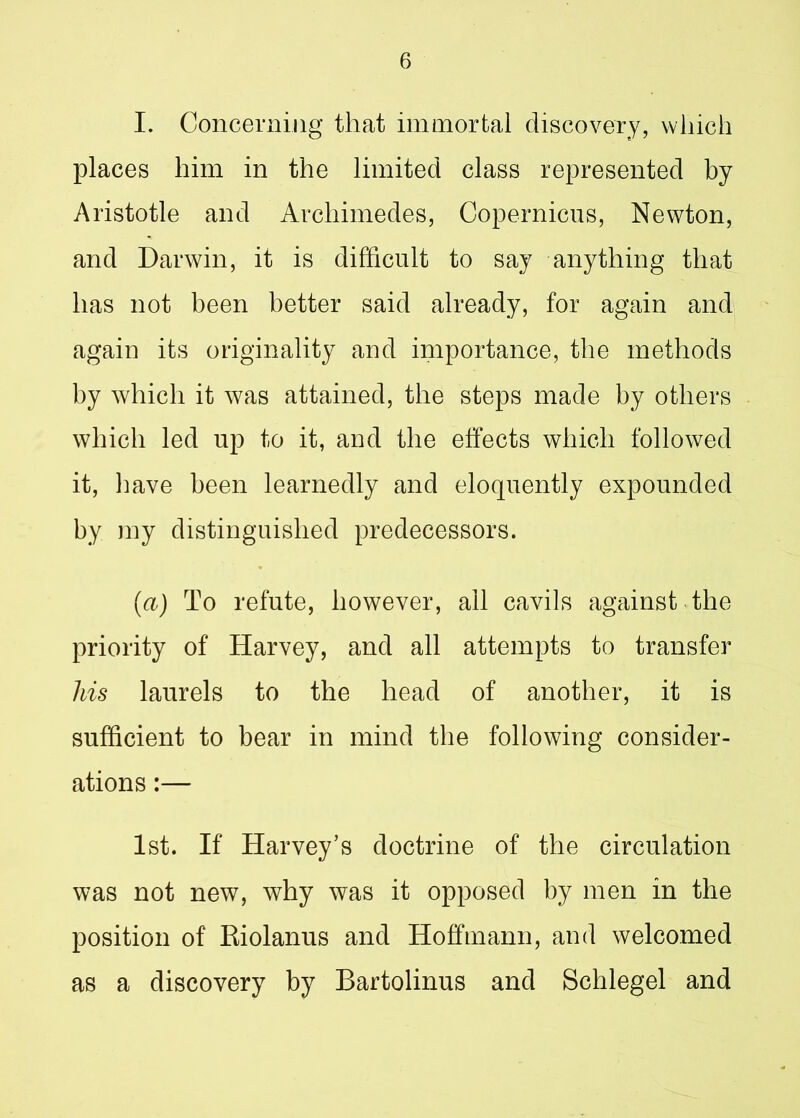 I. Concerning that immortal discovery, which places him in the limited class represented by Aristotle and Archimedes, Copernicus, Newton, and Darwin, it is difficult to say anything that has not been better said already, for again and again its originality and importance, the methods by which it was attained, the steps made by others which led up to it, and the effects which followed it, have been learnedly and eloquently expounded by my distinguished predecessors. (a) To refute, however, all cavils against the priority of Harvey, and all attempts to transfer his laurels to the head of another, it is sufficient to bear in mind the following consider- ations :— 1st. If Harvey’s doctrine of the circulation was not new, why was it opposed by men in the position of Riolanus and Hoffmann, and welcomed as a discovery by Bartolinus and Schlegel and