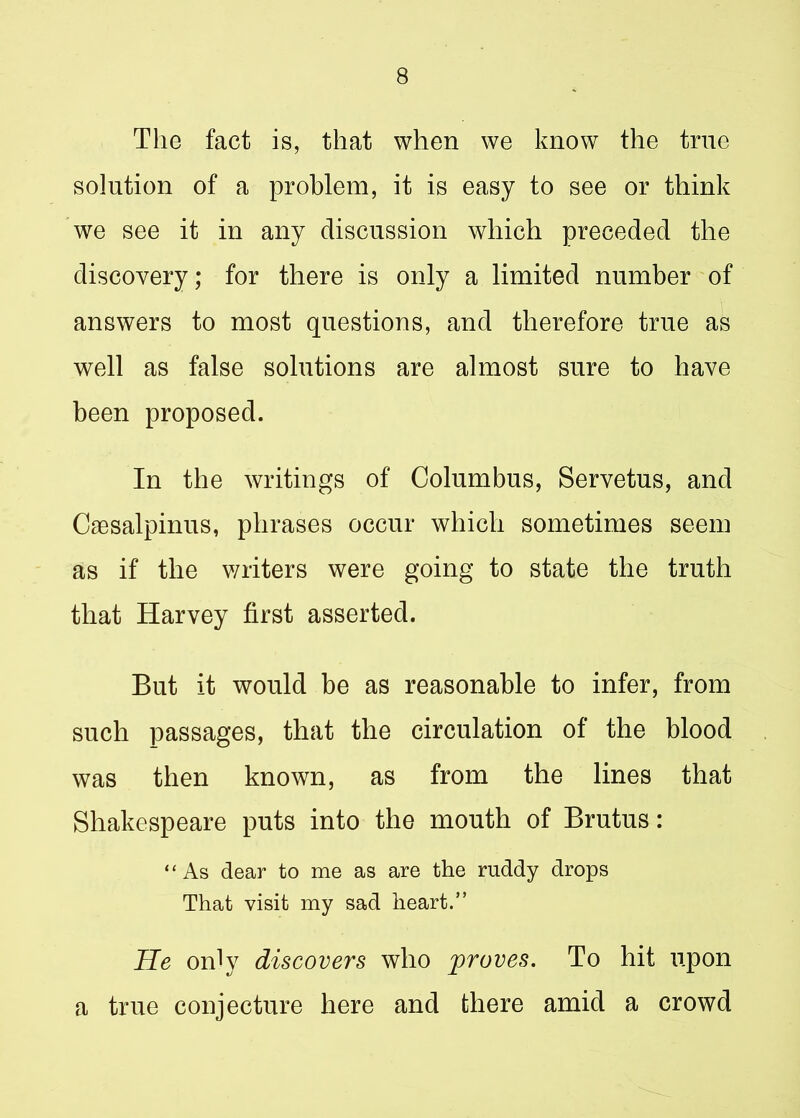 The fact is, that when we know the trne solution of a problem, it is easy to see or think we see it in any discussion which preceded the discovery; for there is only a limited number of answers to most questions, and therefore true as well as false solutions are almost sure to have been proposed. In the writings of Columbus, Servetus, and Caesalpinus, phrases occur which sometimes seem as if the writers were going to state the truth that Harvey first asserted. But it would be as reasonable to infer, from such passages, that the circulation of the blood was then known, as from the lines that Shakespeare puts into the mouth of Brutus: “As dear to me as are the ruddy drops That visit my sad heart.” He only discovers who proves. To hit upon a true conjecture here and there amid a crowd