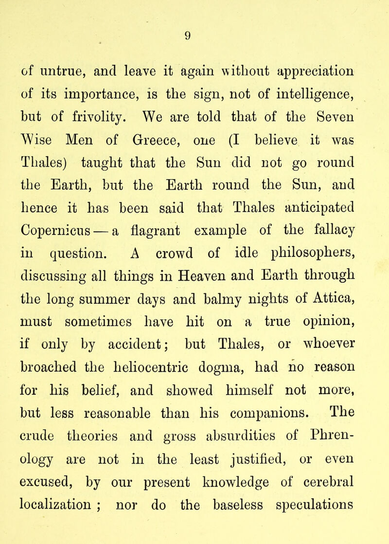 of untrue, and leave it again without appreciation of its importance, is the sign, not of intelligence, but of frivolity. We are told that of the Seven Wise Men of Greece, one (I believe it was Thales) taught that the Sun did not go round the Earth, but the Earth round the Sun, and hence it has been said that Thales anticipated Copernicus — a flagrant example of the fallacy in question. A crowd of idle philosophers, discussing all things in Heaven and Earth through the long summer days and balmy nights of Attica, must sometimes have hit on a true opinion, if only by accident; but Thales, or whoever broached the heliocentric dogma, had no reason for his belief, and showed himself not more, but less reasonable than his companions. The crude theories and gross absurdities of Phren- ology are not in the least justified, or even excused, by our present knowledge of cerebral localization ; nor do the baseless speculations