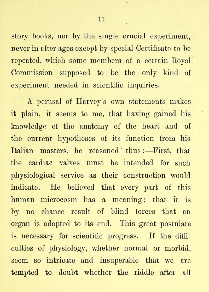 story books, nor by the single crucial experiment, never in after ages except by special Certificate to be repeated, which some members of a certain Royal Commission supposed to be the only kind of experiment needed in scientific inquiries. A perusal of Harvey’s own statements makes it plain, it seems to me, that having gained his knowledge of the anatomy of the heart and of the current hypotheses of its function from his Italian masters, he reasoned thus:—First, that the cardiac valves must be intended for such physiological service as their construction would indicate. He believed that every part of this human microcosm has a meaning; that it is by no chance result of blind forces that an organ is adapted to its end. This great postulate is necessary for scientific progress. If the diffi- culties of physiology, whether normal or morbid, seem so intricate and insuperable that we are tempted to doubt whether the riddle after all