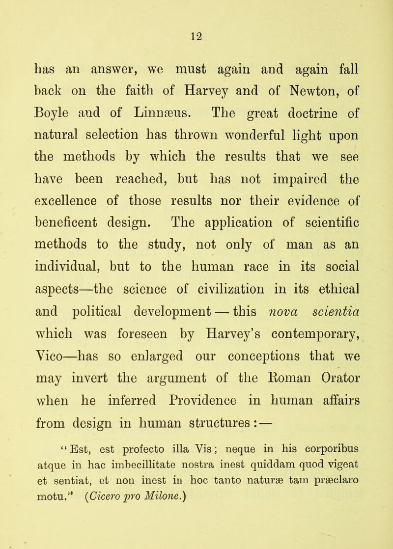 has an answer, we must again and again fall back on the faith of Harvey and of Newton, of Boyle and of Linnaeus. The great doctrine of natural selection has thrown wonderful light upon the methods by which the results that we see have been reached, but has not impaired the excellence of those results nor their evidence of beneficent design. The application of scientific methods to the study, not only of man as an individual, but to the human race in its social aspects—the science of civilization in its ethical and political development — this nova scientia which was foreseen by Harvey’s contemporary, Yico—has so enlarged our conceptions that we may invert the argument of the Roman Orator when he inferred Providence in human affairs from design in human structures: — “Est, est profecto ilia Vis; neque in his corporibus atque in hac imbecillitate nostra inest quiddam quod vigeat et sentiat, et non inest in hoc tanto naturae tam praeclaro motu.1' {Cicero pro Milone.)