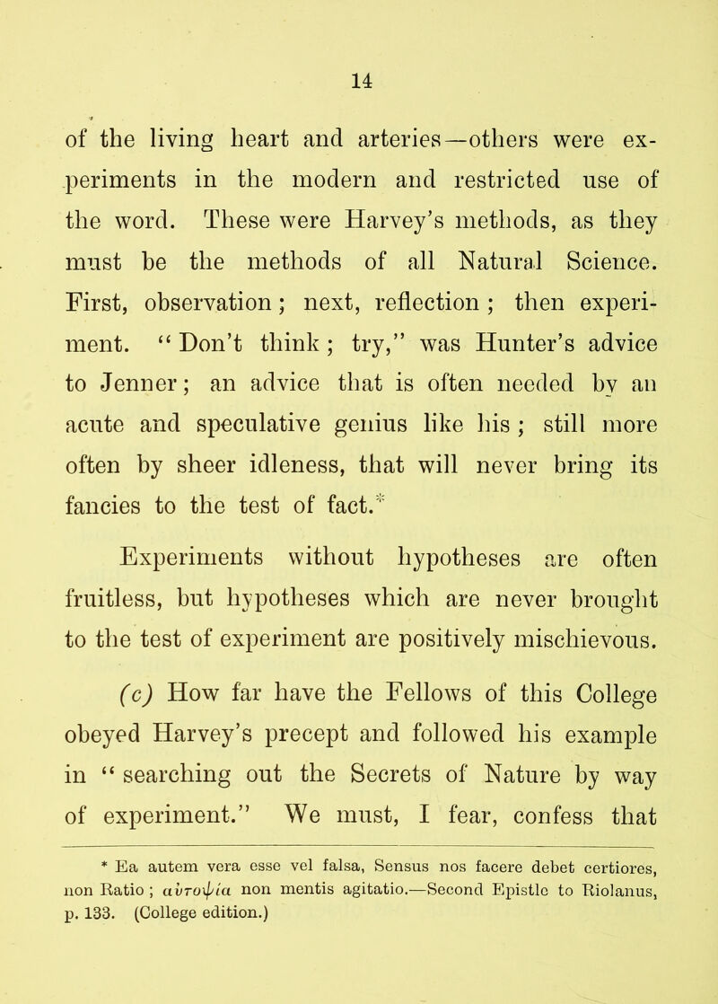 of the living heart and arteries—others were ex- periments in the modern and restricted use of the word. These were Harvey’s methods, as they must be the methods of all Natural Science. First, observation; next, reflection ; then experi- ment. “ Don’t think ; try,” was Hunter’s advice to Jenner; an advice that is often needed hv an acute and speculative genius like his ; still more often by sheer idleness, that will never bring its fancies to the test of fact.* Experiments without hypotheses are often fruitless, hut hypotheses which are never brought to the test of experiment are positively mischievous. (c) How far have the Fellows of this College obeyed Harvey’s precept and followed his example in “ searching out the Secrets of Nature by way of experiment.” We must, I fear, confess that * Ea autem vera esse vel falsa, Sensus nos facere debet certiores, non Ratio ; avroxpia non mentis agitatio.—Second Epistle to Riolanus, p. 133. (College edition.)