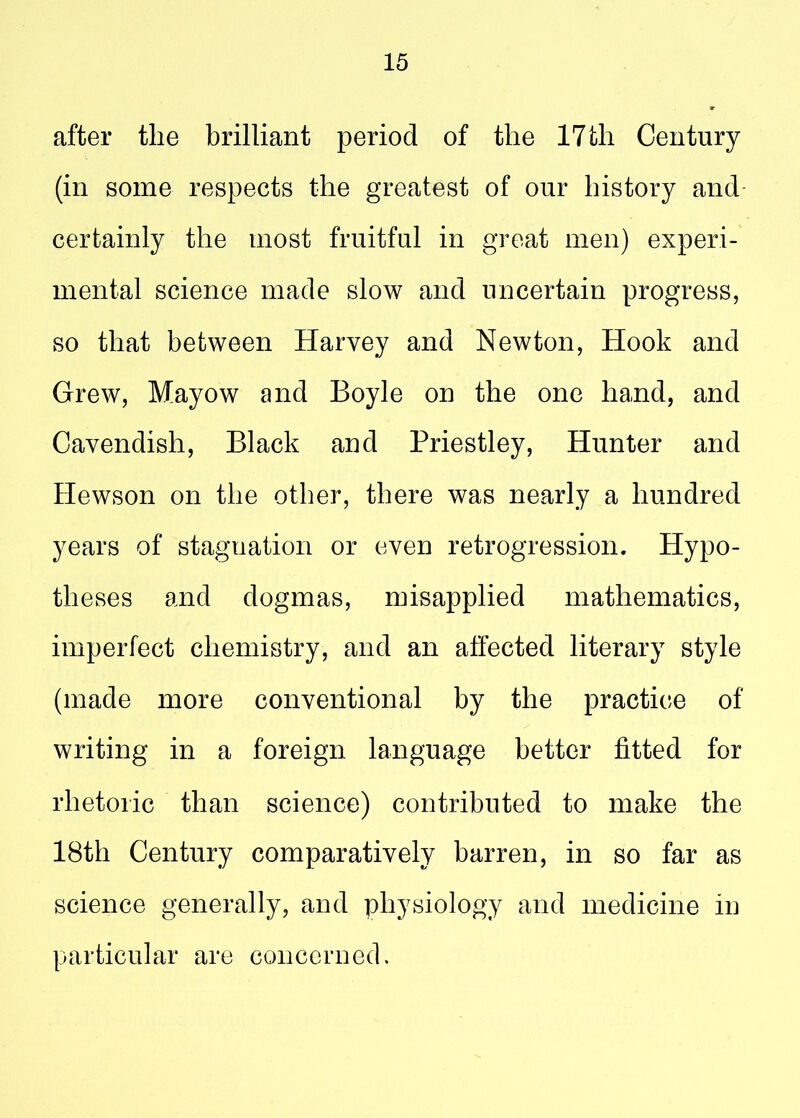 after the brilliant period of the 17 th Century (in some respects the greatest of our history and certainly the most fruitful in great men) experi- mental science made slow and uncertain progress, so that between Harvey and Newton, Hook and Grew, Mayow and Boyle on the one hand, and Cavendish, Black and Priestley, Hunter and Hewson on the other, there was nearly a hundred years of stagnation or even retrogression. Hypo- theses and dogmas, misapplied mathematics, imperfect chemistry, and an affected literary style (made more conventional by the practice of writing in a foreign language better fitted for rhetoric than science) contributed to make the 18th Century comparatively barren, in so far as science generally, and physiology and medicine in particular are concerned.
