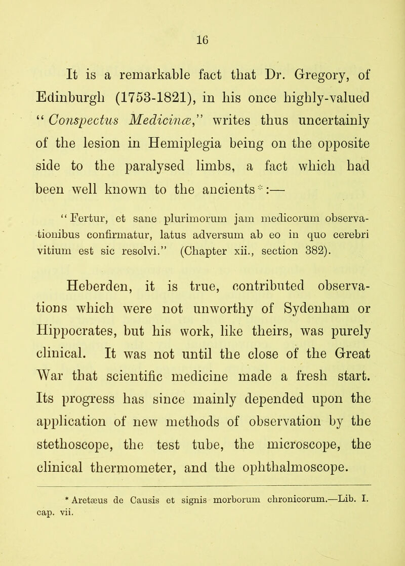 It is a remarkable fact that Dr. Gregory, of Edinburgh (1753-1821), in bis once highly-valued “ Conspectus MedicinceC writes thus uncertainly of the lesion in Hemiplegia being on the opposite side to the paralysed limbs, a fact which had been well known to the ancients*:— “ Fertur, et sane plurimorum jam medicorum observa- tionibus confirmatur, latus adversum ab eo in quo cerebri vitium est sic resolvi.” (Chapter xii., section 382). Heberden, it is true, contributed observa- tions which were not unworthy of Sydenham or Hippocrates, but his work, like theirs, was purely clinical. It was not until the close of the Great War that scientific medicine made a fresh start. Its progress has since mainly depended upon the application of new methods of observation by the stethoscope, the test tube, the microscope, the clinical thermometer, and the ophthalmoscope. * Aretseus de Causis et signis morborum chronicorum.—Lib. I. cap. vii.