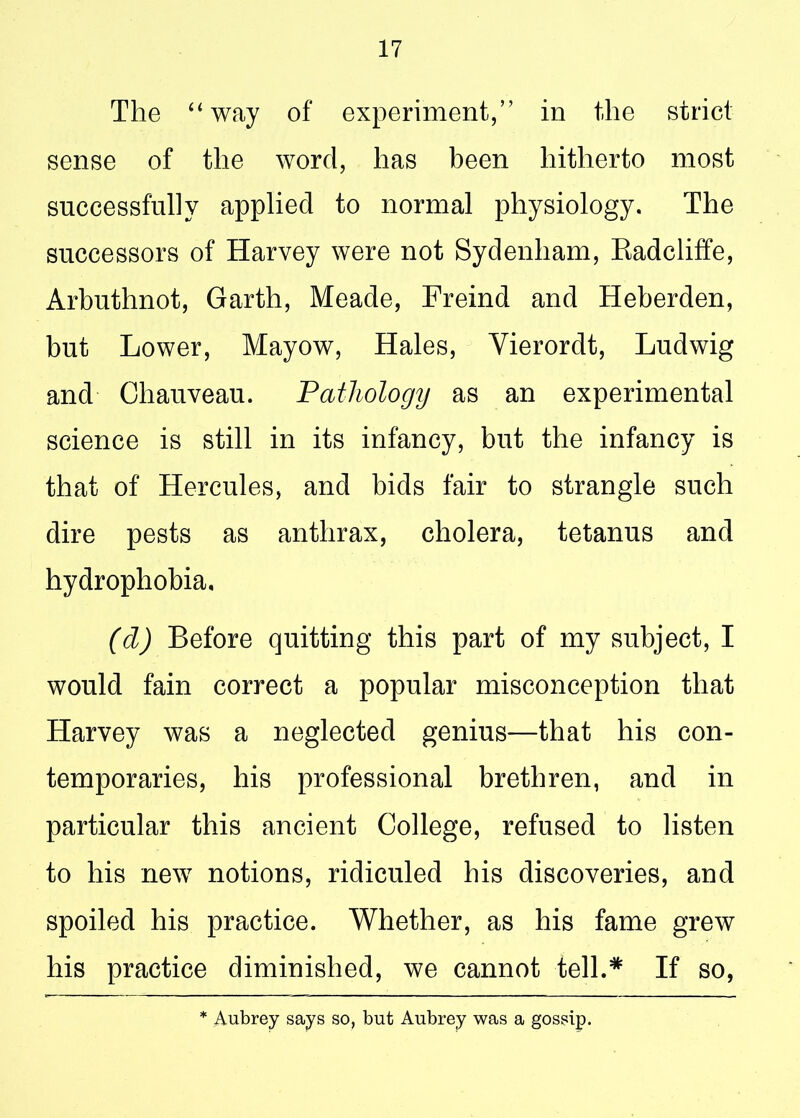 The “way of experiment,” in the strict sense of the word, has been hitherto most successfully applied to normal physiology. The successors of Harvey were not Sydenham, Radcliffe, Arbuthnot, Garth, Meade, Freind and Heberden, but Lower, Mayow, Hales, Yierordt, Ludwig and Chauveau. Pathology as an experimental science is still in its infancy, but the infancy is that of Hercules, and bids fair to strangle such dire pests as anthrax, cholera, tetanus and hydrophobia, (cl) Before quitting this part of my subject, I would fain correct a popular misconception that Harvey was a neglected genius—that his con- temporaries, his professional brethren, and in particular this ancient College, refused to listen to his new notions, ridiculed his discoveries, and spoiled his practice. Whether, as his fame grew his practice diminished, we cannot tell.* If so, * Aubrey says so, but Aubrey was a gossip.