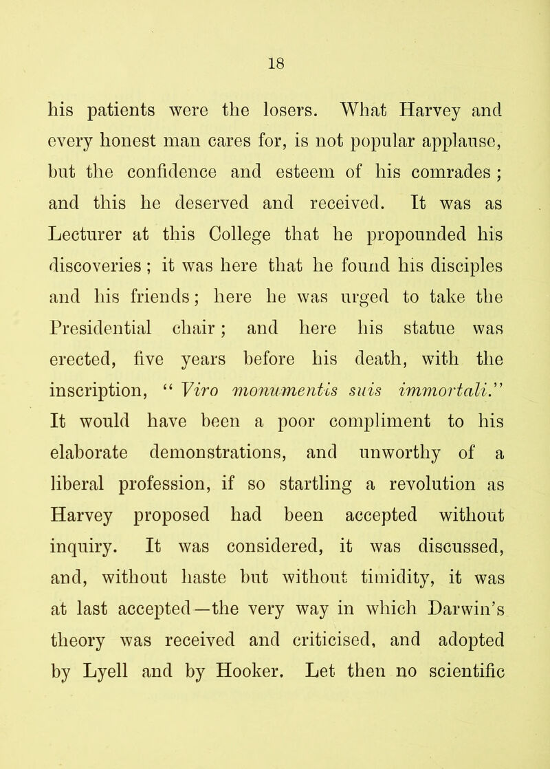 his patients were the losers. What Harvey and every honest man cares for, is not popular applause, but the confidence and esteem of his comrades ; and this he deserved and received. It was as Lecturer at this College that he propounded his discoveries; it was here that he found his disciples and his friends; here he was urged to take the Presidential chair; and here his statue was erected, five years before his death, with the inscription, “ Viro monument is suis immortali.” It would have been a poor compliment to his elaborate demonstrations, and unworthy of a liberal profession, if so startling a revolution as Harvey proposed had been accepted without inquiry. It was considered, it was discussed, and, without haste hut without timidity, it was at last accepted—the very way in which Darwin’s theory was received and criticised, and adopted by Lyell and by Hooker, Let then no scientific