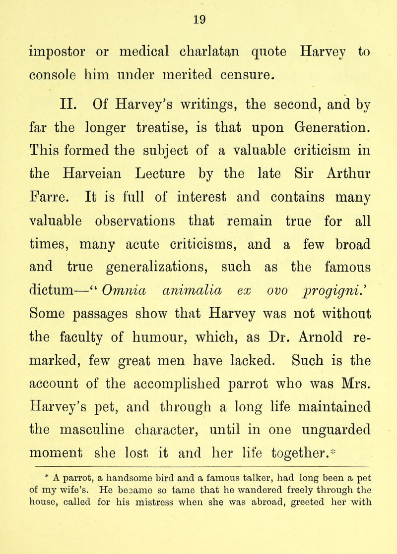 impostor or medical charlatan quote Harvey to console him under merited censure. II. Of Harvey’s writings, the second, and by far the longer treatise, is that upon Generation. This formed the subject of a valuable criticism in the Harveian Lecture by the late Sir Arthur Farre. It is full of interest and contains many valuable observations that remain true for all times, many acute criticisms, and a few broad and true generalizations, such as the famous dictum—“ Omnia animalia ex ovo progigni.’ Some passages show that Harvey was not without the faculty of humour, which, as Dr. Arnold re- marked, few great men have lacked. Such is the account of the accomplished parrot who was Mrs. Harvey’s pet, and through a long life maintained the masculine character, until in one unguarded moment she lost it and her life together.* * A parrot, a handsome bird and a famous talker, had long been a pet of my wife’s. He be same so tame that he wandered freely through the house, called for his mistress when she was abroad, greeted her with