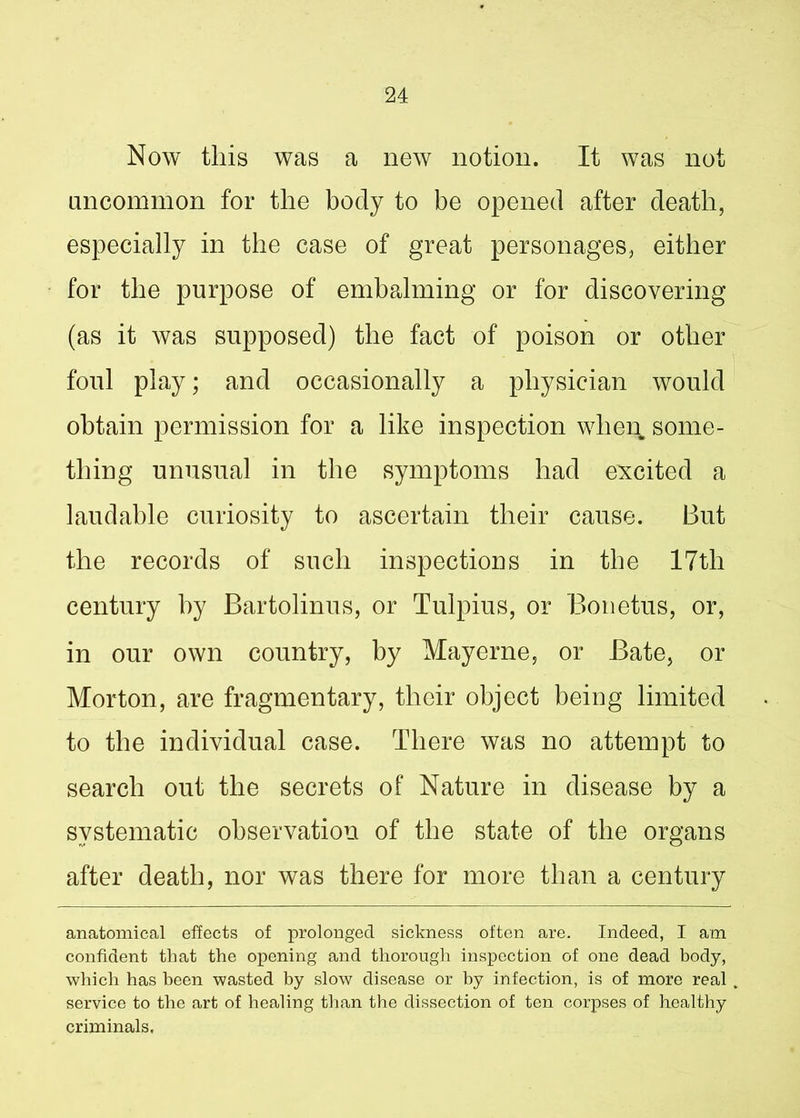 Now this was a new notion. It was not uncommon for the body to be opened after death, especially in the case of great personages, either for the purpose of embalming or for discovering (as it was supposed) the fact of poison or other foul play; and occasionally a physician would obtain permission for a like inspection when some- thing unusual in the symptoms had excited a laudable curiosity to ascertain their cause. But the records of such inspections in the 17tli century hy Bartolinus, or Tulpius, or Bonetus, or, in our own country, by Mayerne, or Bate, or Morton, are fragmentary, their object being limited to the individual case. There was no attempt to search out the secrets of Nature in disease by a systematic observation of the state of the organs after death, nor was there for more than a century anatomical effects of prolonged sickness often are. Indeed, I am confident that the opening and thorough inspection of one dead body, which has been wasted by slow disease or by infection, is of more real service to the art of healing than the dissection of ten corpses of healthy criminals.