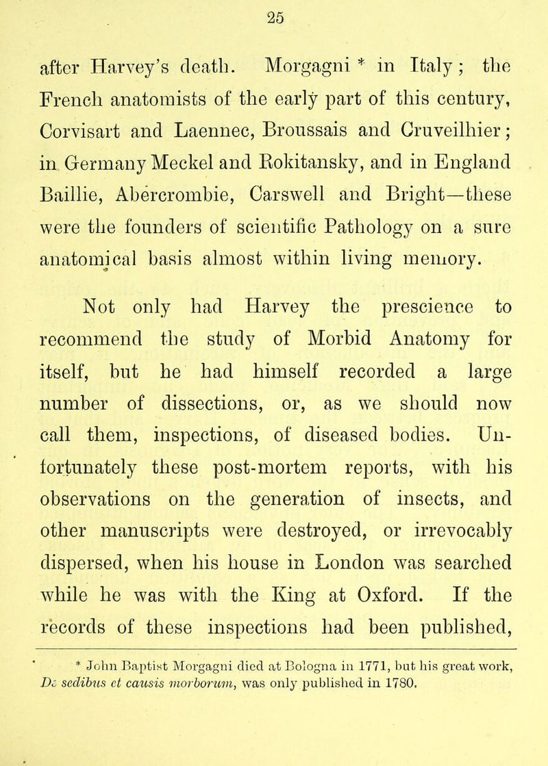 after Harvey’s death. Morgagni* in Italy; the French anatomists of the early part of this century, Corvisart and Laennec, Broussais and Gruveilhier; in Germany Meckel and Rokitansky, and in England Baillie, Abercrombie, Carswell and Bright—these were the founders of scientific Pathology on a sure anatomical basis almost within living memory. Not only had Harvey the prescience to recommend the study of Morbid Anatomy for itself, but he had himself recorded a large number of dissections, or, as we should now call them, inspections, of diseased bodies. Un- fortunately these post-mortem reports, with his observations on the generation of insects, and other manuscripts were destroyed, or irrevocably dispersed, when his house in London was searched while he was with the King at Oxford. If the records of these inspections had been published, * John Baptist Morgagni died at Bologna in 1771, but his great work, De sedibus et causis morborum, was only published in 1780,