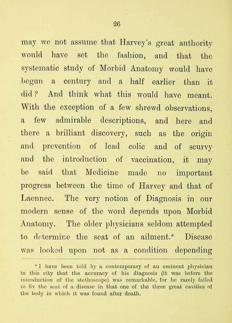may we not assume that Harvey’s great authority would have set the fashion, and that the systematic study of Morbid Anatomy would have begun a century and a half earlier than it did ? And think what this would have meant. With the exception of a few shrewd observations, a few admirable descriptions, and here and there a brilliant discovery, such as the origin and prevention of lead colic and of scurvy and the introduction of vaccination, it may be said that Medicine made no important progress between the time of Harvey and that of Laennec. The very notion of Diagnosis in our modern sense of the word depends upon Morbid Anatomy. The older physicians seldom attempted to determine the seat of an ailment.* Disease was looked upon not as a condition depending * I have been told by a contemporary of an eminent physician in this city that the accuracy of his diagnosis (it was before the introduction of the stethoscope) was remarkable, for he rarely failed to fix the seat of a disease in that one of the three great cavities of the body in which it was found after death,