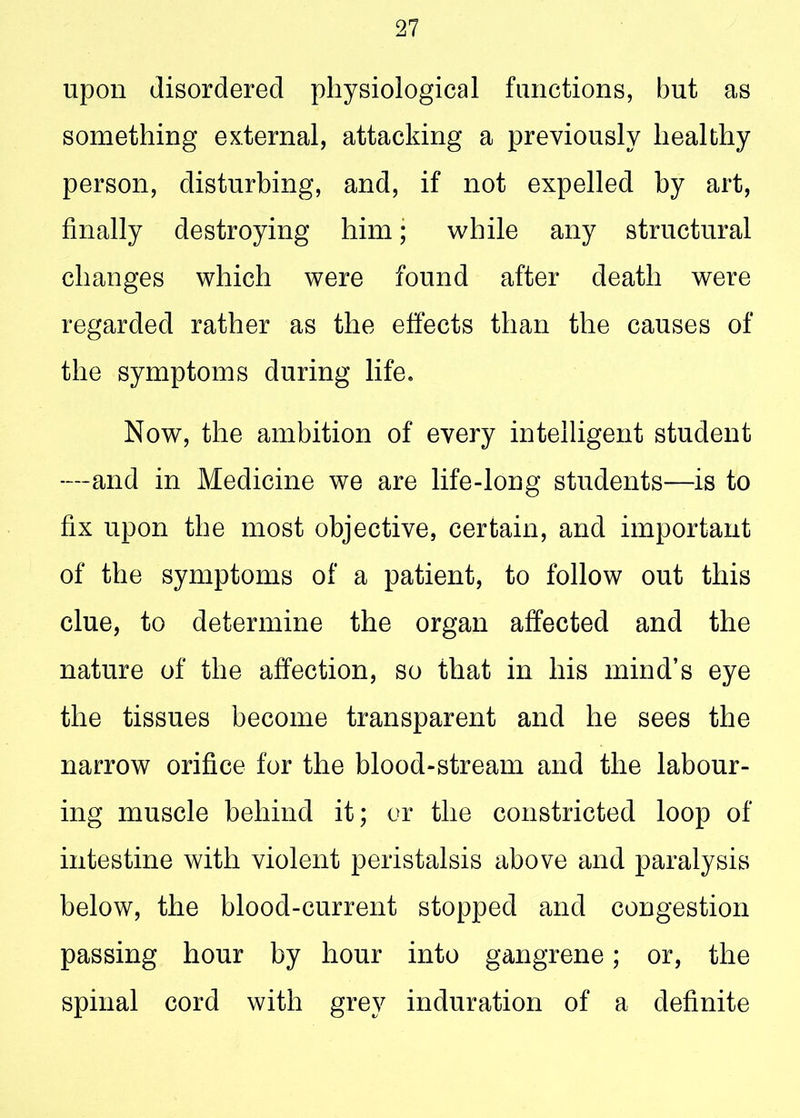 upon disordered physiological functions, but as something external, attacking a previously healthy person, disturbing, and, if not expelled by art, finally destroying him; while any structural changes which were found after death were regarded rather as the effects than the causes of the symptoms during life. Now, the ambition of every intelligent student —and in Medicine we are life-long students—is to fix upon the most objective, certain, and important of the symptoms of a patient, to follow out this clue, to determine the organ affected and the nature of the affection, so that in his mind’s eye the tissues become transparent and he sees the narrow orifice for the blood-stream and the labour- ing muscle behind it; or the constricted loop of intestine with violent peristalsis above and paralysis below, the blood-current stopped and congestion passing hour by hour into gangrene; or, the spinal cord with grey induration of a definite