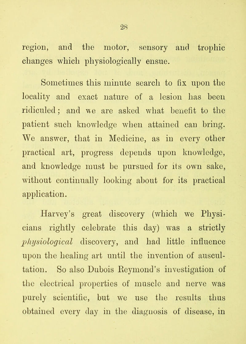 region, and the motor, sensory and trophic changes which physiologically ensue. Sometimes this minute search to fix upon the locality and exact nature of a lesion has been ridiculed; and we are asked what benefit to the patient such knowledge when attained can bring. We answer, that in Medicine, as in every other practical art, progress depends upon knowledge, and knowledge must be pursued for its own sake, without continually looking about for its practical application. Harvey’s great discovery (which we Physi- cians rightly celebrate this day) was a strictly physiological discovery, and had little influence upon the healing art until the invention of auscul- tation. So also Dubois Reymond’s investigation of the electrical properties of muscle and nerve was purely scientific, but we use the results thus obtained every day in the diagnosis of disease, in